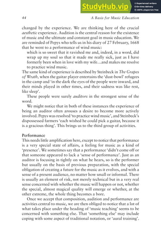A Basis for Music Education
44
changed by the experience. We are thinking here of the crucial
aesthetic experience. Audition is the central reason for the existence
of music and the ultimate and constant goal in music education. We
are reminded of Pepys who tells us in his diary of 27 February, 1668
that he went to a performance of wind music:
which is so sweet that it ravished me and, indeed, in a word, did
wrap up my soul so that it made me really sick, just as I have
formerly been when in love with my wife…and makes me resolve
to practice wind music.
The same kind of experience is described by Steinbeck in The Grapes
of Wrath, when the guitar player entertains the ‘dust-bowl’ refugees
in the camp and ‘in the dark the eyes of the people were inward, and
their minds played in other times, and their sadness was like rest,
like sleep’.
These people were surely auditors in the strongest sense of the
word.
We might notice that in both of these instances the experience of
being an auditor often arouses a desire to become more actively
involved. Pepys was resolved ‘to practice wind music’, and Steinbeck’s
dispossessed farmers ‘each wished he could pick a guitar, because it
is a gracious thing’. This brings us to the third group of activities.
Performance
This needs little amplification here, except to notice that performance
is a very special state of affairs, a feeling for music as a kind of
‘presence’. We sometimes say that a performance ‘didn’t come off or
that someone appeared to lack a ‘sense of performance’. Just as an
auditor is focusing in tightly on what he hears, so is the performer
but usually on the basis of previous preparation, with the special
obligation of creating a future for the music as it evolves, and with a
sense of a present audience, no matter how small or informal. There
is usually an element of risk, not merely technical but in a very real
sense concerned with whether the music will happen or not, whether
the special, almost magical quality will emerge or whether, at the
other extreme, the whole thing becomes a bore.
Once we accept that composition, audition and performance are
activities central to music, we are then obliged to notice that a lot of
what takes place under the heading of ‘music teaching’ seems to be
concerned with something else. That ‘something else’ may include
coping with some aspect of traditional notation, or ‘aural training’.
 