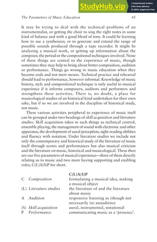 The Parameters of Music Education 45
It may be trying to deal with the technical problems of an
instrumentalist, or getting the choir to sing the right notes in some
kind of balance and with a good blend of tone. It could be learning
how to use a synthesizer, or to generate and extend the range of
possible sounds produced through a tape recorder. It might be
analyzing a musical work, or getting up information about the
composer, the period or the compositional techniques involved. None
of these things are central to the experience of music, though
sometimes they may help to bring about better composition, audition
or performance. Things go wrong in music education when they
become ends and not mere means. Technical practice and rehearsal
should lead to performance, however informal. Knowledge of music
history, style and compositional technique is only useful to musical
experience if it informs composers, auditors and performers and
strengthens these activities. There is, no doubt, a place for
musicological studies of an historical kind undertaken for their own
sake, but if so we are involved in the discipline of historical study,
not music.
These various activities peripheral to experience of music itself
can be grouped under two headings of skill acquisition and literature
studies. Skill acquisition takes in such things as technical control,
ensemble playing, the management of sound with electronic and other
apparatus, the development of aural perception, sight-reading abilities
and fluency with notation. Under literature studies we include not
only the contemporary and historical study of the literature of music
itself through scores and performances but also musical criticism
and the literature on music, historical and musicological. These then
are our five parameters of musical experience—three of them directly
relating us to music and two more having supporting and enabling
roles; C(L)A(S)P for short.
C(L)A(S)P
C Composition formulating a musical idea, making
a musical object
(L) Literature studies the literature of and the literature
about music
A Audition responsive listening as (though not
necessarily in) anaudience
(S) Skill acquisition aural, instrumental, notational
P Performance communicating music as a ‘presence’.
 