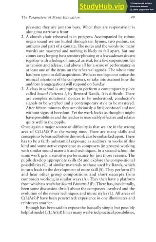 The Parameters of Music Education 49
pressure: they are just too busy. When they are responsive it is
along too narrow a front
2. A church choir rehearsal is in progress. Accompanied by robust
organ sound we are hurled through ten hymns, two psalms, six
anthems and part of a cantata. The notes and the words (so many
words) are mastered and nothing is likely to fall apart. But one
comes away longing for a sensitive phrasing or a few cadences drawn
together with a feeling of musical arrival, for a few suspensions felt
as tension and release, and above all for a sense of performance in
at least one of the items on the rehearsal agenda. The whole time
has been spent in skill acquisition. We have not begun to notice the
musical intentions of the composers, or take into account how the
auditors (congregation) will respond on Sunday.
3. A class in school is attempting to perform a contemporary piece
called Sound Patterns I, by Bernard Rands. It is difficult. There
are complex notational devices to be understood, conductor’s
signals to be watched and a contemporary style to be mastered.
After fifteen minutes they are obviously a little confused and not
without signs of boredom. Yet the work looks as though it might
have possibilities and the teacher is reasonably effective and relates
quite well to the pupils.
Once again a major source of difficulty is that we are in the wrong
area of C(L)A(S)P at the wrong time. There are many skills and
concepts to be learned before this work can be embarked upon. There
has to be a fairly substantial exposure as auditors to works of this
kind and some active experience as composers (in groups) working
with similar sound materials and techniques. In a second school the
same work gets a sensitive performance for just those reasons. The
pupils develop appropriate skills (S) and explore the compositional
possibilities (C) of similar materials to those used by Rands, which
in turn leads to the development of more skill (S). They perform (P)
and hear other group compositions and short excerpts from
composers working in similar ways (A). They then have a platform
from which to reach for Sound Patterns I (P). There has, incidentally,
been some discussion (brief) about the composers involved and the
evolution of the newer techniques and music styles (L). All areas of
C(L)A(S)P have been penetrated: experience in one illuminates and
reinforces another.
Enough has been said to expose the basically simple but possibly
helpful model C(L)A(S)P. It has many well-tried practical possibilities,
 