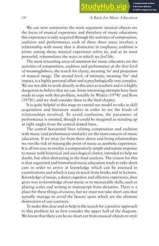 A Basis for Music Education
54
We can now summarize the main argument: musical objects are
the focus of musical experience and therefore of music education;
this experience is only acquired through the activities of composition,
audition and performance; each of these three areas involves a
relationship with music that is distinctive in emphasis; audition is
prime among them; musical experience refers to, and at its most
powerful, reformulates the ways in which we feel life.
The most rewarding areas of attention for music educators are the
activities of composition, audition and performance at the first level
of meaningfulness, the search for clarity, meaning ‘to’ and projection
of musical image. The second level, of intensity, meaning ‘for’ and
impact, is a highly personal affair and is psychologically very complex.
We are not able to work directly in this area as teachers and it is highly
dangerous to believe that we can. Some interesting attempts have been
made to cope with this problem, notably by Witkin (1974)3
and Ross
(1978)4
, and we shall consider these in the final chapter.
It is quite helpful at this stage to extend our model to take in skill
acquisition and literature studies in order to see the kinds of
relationships involved. To avoid confusion, the parameter of
performance is omitted, though it could be imagined as standing up
at right angles from the central dotted lines.
The central horizontal lines relating composition and audition
with music (and performance similarly) are the main concern of music
education. If we stray far from these direct and living relationships
we run the risk of missing the point of music as aesthetic experience.
It is all too easy to overlay a comparatively simple and nature response
to music with historical and sociological clutter, intended to help no
doubt, but often distracting in the final analysis. The reason for this
is that organized and formalized music education tends to take short
cuts in order to arrive at knowledge which can be assessed in
examinations and which is easy to teach from books and in lectures.
Knowledge of music, a direct cognitive and affective experience, thus
gives way to knowledge about music or to measurable skills, such as
playing scales and writing in manuscript from dictation. There is a
place for these things of course, but we must not take short cuts that
actually manage to avoid the beauty spots which are the ultimate
destination of our journeys.
To make this clear and to help in the search for a positive approach
to this problem let us first consider the upper half of the diagram.
We know that there can be no short cut from musical objects to style
 