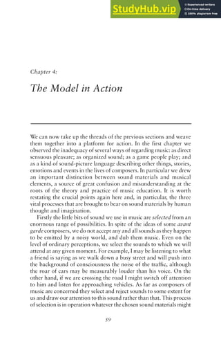 59
Chapter 4:
The Model in Action
We can now take up the threads of the previous sections and weave
them together into a platform for action. In the first chapter we
observed the inadequacy of several ways of regarding music: as direct
sensuous pleasure; as organized sound; as a game people play; and
as a kind of sound-picture language describing other things, stories,
emotions and events in the lives of composers. In particular we drew
an important distinction between sound materials and musical
elements, a source of great confusion and misunderstanding at the
roots of the theory and practice of music education. It is worth
restating the crucial points again here and, in particular, the three
vital processes that are brought to bear on sound materials by human
thought and imagination.
Firstly the little bits of sound we use in music are selected from an
enormous range of possibilities. In spite of the ideas of some avant
garde composers, we do not accept any and all sounds as they happen
to be emitted by a noisy world, and dub them music. Even on the
level of ordinary perceptions, we select the sounds to which we will
attend at any given moment. For example, I may be listening to what
a friend is saying as we walk down a busy street and will push into
the background of consciousness the noise of the traffic, although
the roar of cars may be measurably louder than his voice. On the
other hand, if we are crossing the road I might switch off attention
to him and listen for approaching vehicles. As far as composers of
music are concerned they select and reject sounds to some extent for
us and draw our attention to this sound rather than that. This process
of selection is in operation whatever the chosen sound materials might
 