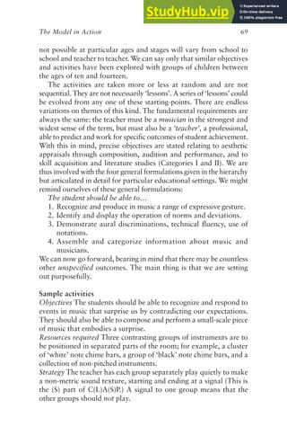 The Model in Action 69
not possible at particular ages and stages will vary from school to
school and teacher to teacher. We can say only that similar objectives
and activities have been explored with groups of children between
the ages of ten and fourteen.
The activities are taken more or less at random and are not
sequential. They are not necessarily ‘lessons’. A series of ‘lessons’ could
be evolved from any one of these starting-points. There are endless
variations on themes of this kind. The fundamental requirements are
always the same: the teacher must be a musician in the strongest and
widest sense of the term, but must also be a ‘teacher’, a professional,
able to predict and work for specific outcomes of student achievement.
With this in mind, precise objectives are stated relating to aesthetic
appraisals through composition, audition and performance, and to
skill acquisition and literature studies (Categories I and II). We are
thus involved with the four general formulations given in the hierarchy
but articulated in detail for particular educational settings. We might
remind ourselves of these general formulations:
The student should be able to…
1. Recognize and produce in music a range of expressive gesture.
2. Identify and display the operation of norms and deviations.
3. Demonstrate aural discriminations, technical fluency, use of
notations.
4. Assemble and categorize information about music and
musicians.
We can now go forward, bearing in mind that there may be countless
other unspecified outcomes. The main thing is that we are setting
out purposefully.
Sample activities
Objectives The students should be able to recognize and respond to
events in music that surprise us by contradicting our expectations.
They should also be able to compose and perform a small-scale piece
of music that embodies a surprise.
Resources required Three contrasting groups of instruments are to
be positioned in separated parts of the room; for example, a cluster
of ‘white’ note chime bars, a group of ‘black’ note chime bars, and a
collection of non-pitched instruments.
Strategy The teacher has each group separately play quietly to make
a non-metric sound texture, starting and ending at a signal (This is
the (S) part of C(L)A(S)P.) A signal to one group means that the
other groups should not play.
 