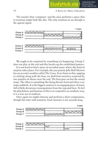 A Basis for Music Education
70
The teacher then ‘composes’ and the class performs a piece that
in notation might look like this. The only notation in use though is
the agreed signal.
We ought to be surprised by something not happening. Group C
does not play at the end and this breaks up the established pattern.
It is not hard to find a piece of recorded music where this kind of
surprise takes place. For example, the jazz pianist Jelly Roll Morton
has on record a number called The Crave. If we listen to this, tapping
or clicking along with the beat, we shall find ourselves surprised by
two patches of silence near the end. The beat goes on but the sound
stops. The effect is something like being thrown forward when a car
stops suddenly. It is the biggest surprise in an engaging piece of music
full of little deviations (syncopations) from the repeated beat. To feel
the playfulness and humour of this is to respond in an aesthetic way,
it is a true act of audition.
Once again we might rehearse and perform a short composition,
though this time with notation. Each measure is ten seconds long.
 