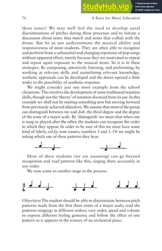A Basis for Music Education
76
three notes? We may well feel the need to develop aural
discriminations of pitches during these processes and to initiate a
discussion about notes that match and notes that collide with the
drone. But let us not underestimate the musical ability and
responsiveness of most students. They are often able to recognize
and perform from a substantial and changing repertoire of pop songs
without apparent effort, merely because they are motivated to repeat
and repeat again exposure to the musical items. So it is in these
strategies. By composing, attentively listening, and performing; by
working at relevant skills and assimilating relevant knowledge,
aesthetic appraisals can be developed and the doors opened a little
wider to the possibility of aesthetic response.
We might consider just one more example from the school
classroom. This involves the development of some traditional notation
skills, though not the ‘theory’ of notation divorced from its use. In this
example we shall not be starting something new but moving forward
from previously achieved objectives. We assume that most of the group
can distinguish between me and doh, the third degree and the degree
of the tonic of a major scale. By ‘distinguish’ we mean that when one
is sung or played after the other, the students can recognize the order
in which they appear. In order to be sure of this we must have some
kind of labels; sol-fa, note names, numbers 3 and 1. Or we might be
asking which one of these patterns they hear.
Most of these students (we are assuming) can go beyond
recognition and read patterns like this, singing them accurately in
any order.
We now come to another stage in the process.
Objectives The student should be able to discriminate between pitch
patterns made from the first three notes of a major scale; read the
patterns (singing) in different orders; vary order, speed and volume
to express different feeling gestures; and follow the effect of one
pattern as it appears in the texture of an orchestral piece.
 