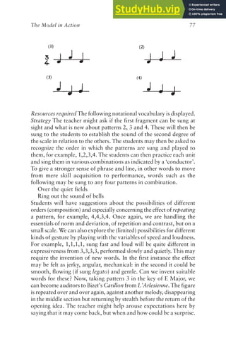 The Model in Action 77
Resources required The following notational vocabulary is displayed.
Strategy The teacher might ask if the first fragment can be sung at
sight and what is new about patterns 2, 3 and 4. These will then be
sung to the students to establish the sound of the second degree of
the scale in relation to the others. The students may then be asked to
recognize the order in which the patterns are sung and played to
them, for example, 1,2,3,4. The students can then practice each unit
and sing them in various combinations as indicated by a ‘conductor’.
To give a stronger sense of phrase and line, in other words to move
from mere skill acquisition to performance, words such as the
following may be sung to any four patterns in combination.
Over the quiet fields
Ring out the sound of bells
Students will have suggestions about the possibilities of different
orders (composition) and especially concerning the effect of repeating
a pattern, for example, 4,4,3,4. Once again, we are handling the
essentials of norm and deviation, of repetition and contrast, but on a
small scale. We can also explore the (limited) possibilities for different
kinds of gesture by playing with the variables of speed and loudness.
For example, 1,1,1,1, sung fast and loud will be quite different in
expressiveness from 3,3,3,3, performed slowly and quietly. This may
require the invention of new words. In the first instance the effect
may be felt as jerky, angular, mechanical: in the second it could be
smooth, flowing (if sung legato) and gentle. Can we invent suitable
words for these? Now, taking pattern 3 in the key of E Major, we
can become auditors to Bizet’s Carillon from L’Arlesienne. The figure
is repeated over and over again, against another melody, disappearing
in the middle section but returning by stealth before the return of the
opening idea. The teacher might help arouse expectations here by
saying that it may come back, but when and how could be a surprise.
 