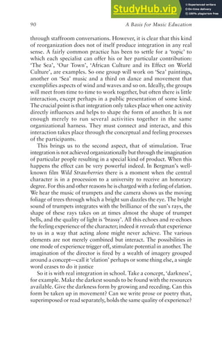 A Basis for Music Education
90
through staffroom conversations. However, it is clear that this kind
of reorganization does not of itself produce integration in any real
sense. A fairly common practice has been to settle for a ‘topic’ to
which each specialist can offer his or her particular contribution:
‘The Sea’, ‘Our Town’, ‘African Culture and its Effect on World
Culture’, are examples. So one group will work on ‘Sea’ paintings,
another on ‘Sea’ music and a third on dance and movement that
exemplifies aspects of wind and waves and so on. Ideally, the groups
will meet from time to time to work together, but often there is little
interaction, except perhaps in a public presentation of some kind.
The crucial point is that integration only takes place when one activity
directly influences and helps to shape the form of another. It is not
enough merely to run several activities together in the same
organizational harness. They must connect and interact, and this
interaction takes place through the conceptual and feeling processes
of the participants.
This brings us to the second aspect, that of stimulation. True
integration is not achieved organizationally but through the imagination
of particular people resulting in a special kind of product. When this
happens the effect can be very powerful indeed. In Bergman’s well-
known film Wild Strawberries there is a moment when the central
character is in a procession to a university to receive an honorary
degree. For this and other reasons he is charged with a feeling of elation.
We hear the music of trumpets and the camera shows us the moving
foliage of trees through which a bright sun dazzles the eye. The bright
sound of trumpets integrates with the brilliance of the sun’s rays, the
shape of these rays takes on at times almost the shape of trumpet
bells, and the quality of light is ‘brassy’. All this echoes and re-echoes
the feeling experience of the character; indeed it reveals that experience
to us in a way that acting alone might never achieve. The various
elements are not merely combined but interact. The possibilities in
one mode of experience trigger off, stimulate potential in another. The
imagination of the director is fired by a wealth of imagery grouped
around a concept—call it ‘elation’ perhaps or some thing else, a single
word ceases to do it justice
So it is with real integration in school. Take a concept, ‘darkness’,
for example. Make the darkest sounds to be found with the resources
available. Give the darkness form by growing and receding. Can this
form be taken up in movement? Can we write prose or poetry that,
superimposed or read separately, holds the same quality of experience?
 