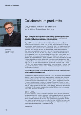 10
L’AUTRICHE SITE ECONOMIQUE
Collaborateurs productifs
Le système de formation par alternance
est le facteur de succès de l’Autriche.
Gefco travaille en Autriche depuis 2004. Quelles expériences avez-vous
faites jusqu’à présent en Autriche et quels sont selon vous les atouts
principaux de l’Autriche en tant que site économique ?
Depuis 2004, nous travaillons sur le marché autrichien en tant que Gefco
Autriche, mais à mon avis l’année 2007 est bien plus importante car c’est à
cette époque que la coordination pour l’Europe de l’Est a été déplacée de Paris
à Vienne en raison notamment de la réputation de Vienne en tant que plaque-
tournante pour l’Europe de l’Est, du savoir-faire au niveau des langues de
l’Est et des bonnes liaisons aériennes à partir de Vienne pour tous les centres
économiques de l’Europe de l’Est. Depuis lors, l’Autriche doit faire face à une
concurrence très forte ; les coûts du site économique sont moins élevés dans
de nombreux autres pays, les charges salariales et la charge fiscale sur les
moyens de transport sont plus faibles. Toutefois aujourd’hui les facteurs les plus
importants du succès sont le savoir-faire, la productivité et l’engagement des
employés. Selon moi, ceci ne concerne pas seulement la formation universitaire,
mais – ce qui est bien plus important – le système de formation dual, à savoir
« Carrière avec apprentissage ». Je pense que l’Autriche devrait y attacher une
plus grande importance, car ceci est un des facteurs principaux du succès de
l’économie autrichienne.
Comment voyez-vous la poursuite du développement de votre entreprise
sur le site économique autrichien ?
Nous sommes certains de pouvoir continuer à nous développer de manière très
positive à l’avenir. Pour nous en tant que spécialiste logistique pour l’industrie
(automobile, construction de machine, matériaux de construction etc.), l’Au-
triche offre un grand champ d’action à GEFCO. De plus, nous allons continuer
à étendre nos activités et la présence locale en Europe de l’Est tout en nous
développant notamment dans les Balkans. Nous allons aussi intensifier nos acti-
vités en Russie et dans les pays de la CEI. A ce sujet, la structure de propriété
modifiée en 2012 nous est favorable (l’entreprise RZD chemins fers russes a
acquis 75% des parts de GEFCO).
GEFCO Autriche
Le groupe logistique franco-russe GEFCO travaille depuis 2004 en Autriche et
occupe 70 personnes. Outre la logistique en matière automobile, la vaste offre
de services du groupe comprend des lignes quotidiennes de transport groupé
depuis et vers l’ensemble de l’Europe, des chargements complets et partiels
ainsi que le transport aérien et maritime. En Autriche, GEFCO offre notamment
aux entreprises de production des solutions logistiques et de transport opti-
males parfaitement adaptées à chaque entreprise.
→ www.gefco.net
Peter Vanek
Managing Director
GEFCO Autriche
 