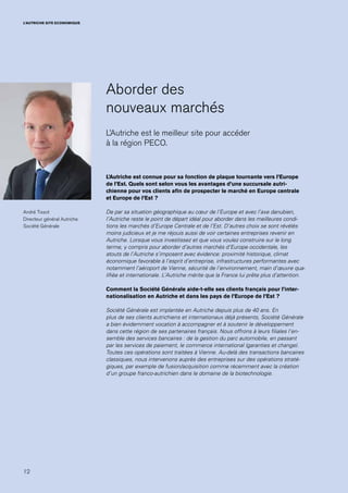 12
L’AUTRICHE SITE ECONOMIQUE
Aborder des
nouveaux marchés
L’Autriche est le meilleur site pour accéder
à la région PECO.
L’Autriche est connue pour sa fonction de plaque tournante vers l’Europe
de l’Est. Quels sont selon vous les avantages d’une succursale autri-
chienne pour vos clients afin de prospecter le marché en Europe centrale
et Europe de l’Est ?
De par sa situation géographique au cœur de l’Europe et avec l’axe danubien,
l’Autriche reste le point de départ idéal pour aborder dans les meilleures condi-
tions les marchés d’Europe Centrale et de l’Est. D’autres choix se sont révélés
moins judicieux et je me réjouis aussi de voir certaines entreprises revenir en
Autriche. Lorsque vous investissez et que vous voulez construire sur le long
terme, y compris pour aborder d’autres marchés d’Europe occidentale, les
atouts de l’Autriche s’imposent avec évidence: proximité historique, climat
économique favorable à l’esprit d’entreprise, infrastructures performantes avec
notamment l’aéroport de Vienne, sécurité de l’environnement, main d’œuvre qua-
lifiée et internationale. L’Autriche mérite que la France lui prête plus d’attention.
Comment la Société Générale aide-t-elle ses clients français pour l’inter-
nationalisation en Autriche et dans les pays de l’Europe de l’Est ?
Société Générale est implantée en Autriche depuis plus de 40 ans. En
plus de ses clients autrichiens et internationaux déjà présents, Société Générale
a bien évidemment vocation à accompagner et à soutenir le développement
dans cette région de ses partenaires français. Nous offrons à leurs filiales l’en-
semble des services bancaires : de la gestion du parc automobile, en passant
par les services de paiement, le commerce international (garanties et change).
Toutes ces opérations sont traitées à Vienne. Au-delà des transactions bancaires
classiques, nous intervenons auprès des entreprises sur des opérations straté-
giques, par exemple de fusion/acquisition comme récemment avec la création
d’un groupe franco-autrichien dans le domaine de la biotechnologie.
André Tissot
Directeur général Autriche
Société Générale
 