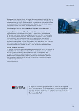 13
INVEST IN AUSTRIA
« De par sa situation géographique au cœur de l’Europe et
avec l’axe danubien, l’Autriche reste le point de départ idéal pour
aborder dans les meilleures conditions les marchés d’Europe
Centrale et de l’Est. »
Société Générale dispose surtout du plus large réseau bancaire en Europe de l’Est,
avec dans quasiment chaque pays, une banque locale de premier plan à l’image de
Société Générale en France. Nous répondons aux attentes de nos clients car nous
partageons avec l’Autriche cette conviction que l’Europe centrale et orientale est
aussi notre avenir et notre région de développement naturelle.
Comment jugez-vous en tant que Français la qualité de vie en Autriche ?
Imaginez la France sans ses défauts! La qualité de la gastronomie et des vins
autrichiens reste sous-estimée alors qu’elle n’a (presque) plus rien à envier à
la France et pour oublier l’absence de façade maritime, allez rêver au bord du lac
de Neusiedl. La richesse culturelle, la diversité des paysages, la nature préservée
et l’attrait pour le sport expliquent certainement la sérénité de ses habitants.
L’ouverture à l’Est a aussi « bougé » positivement l’Autriche qui a su relever le
défi de réussir à combiner tradition et innovation. Sous réserve que vous maîtrisiez
la langue du pays, il est plus facile de s’épanouir dans un tel environnement
et avec ma famille nous sommes heureux d’avoir fait le choix de nous établir ici.
Société Générale en Autriche
En tant que première banque étrangère établie depuis plus de 40 ans en Autriche, la
Société Générale et ses 70 collaborateurs offrent aux clients une vaste gamme
de produits dans les secteurs des services bancaires aux entreprises, des
services d’investissement, des services commerciaux, du cash management,
des services de banque privée, du leasing de véhicules, de la gestion des parcs
automobiles ainsi que du financement des ventes et des investissements pour
biens économiques mobiles.
→ www.societegenerale.com
 