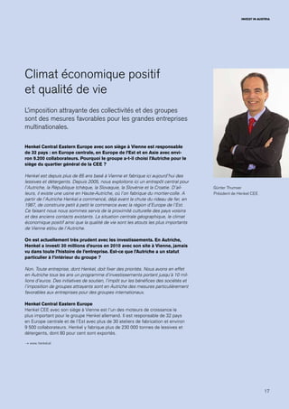 17
INVEST IN AUSTRIA
Günter Thumser
Président de Henkel CEE
Climat économique positif
et qualité de vie
L’imposition attrayante des collectivités et des groupes
sont des mesures favorables pour les grandes entreprises
multinationales.
Henkel Central Eastern Europe avec son siège à Vienne est responsable
de 32 pays : en Europe centrale, en Europe de l’Est et en Asie avec envi-
ron 9.200 collaborateurs. Pourquoi le groupe a-t-il choisi l’Autriche pour le
siège du quartier général de la CEE ?
Henkel est depuis plus de 85 ans basé à Vienne et fabrique ici aujourd’hui des
lessives et détergents. Depuis 2005, nous exploitons ici un entrepôt central pour
l’Autriche, la République tchèque, la Slovaquie, la Slovénie et la Croatie. D’ail-
leurs, il existe une usine en Haute-Autriche, où l’on fabrique du mortier-colle. A
partir de l’Autriche Henkel a commencé, déjà avant la chute du rideau de fer, en
1987, de construire petit à petit le commerce avec la région d’Europe de l’Est.
Ce faisant nous nous sommes servis de la proximité culturelle des pays voisins
et des anciens contacts existants. La situation centrale géographique, le climat
économique positif ainsi que la qualité de vie sont les atouts les plus importants
de Vienne et/ou de l’Autriche.
On est actuellement très prudent avec les investissements. En Autriche,
Henkel a investi 30 millions d’euros en 2010 avec son site à Vienne, jamais
vu dans toute l’histoire de l’entreprise. Est-ce que l’Autriche a un statut
particulier à l’intérieur du groupe ?
Non. Toute entreprise, dont Henkel, doit fixer des priorités. Nous avons en effet
en Autriche tous les ans un programme d’investissements portant jusqu’à 10 mil-
lions d’euros. Des initiatives de soutien, l’impôt sur les bénéfices des sociétés et
l’imposition de groupes attrayants sont en Autriche des mesures particulièrement
favorables aux entreprises pour des groupes internationaux.
Henkel Central Eastern Europe
Henkel CEE avec son siège à Vienne est l’un des moteurs de croissance le
plus important pour le groupe Henkel allemand. Il est responsable de 32 pays
en Europe centrale et de l’Est avec plus de 30 ateliers de fabrication et environ
9 500 collaborateurs. Henkel y fabrique plus de 230 000 tonnes de lessives et
détergents, dont 80 pour cent sont exportés.
→ www. henkel.at
 
