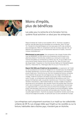 20
L’AUTRICHE SITE ECONOMIQUE
Moins d’impôts,
plus de bénéfices
Les aides pour la recherche et la formation font du
système fiscal autrichien un atout pour les entreprises.
Depuis la baisse de l’impôt sur les sociétés à 25 %, l’Autriche a accédé au
premier rang des états les plus favorables aux entreprises. Dans l’UE des
15, l’Irlande et la Grande-Bretagne sont les seuls pays à offrir des conditions
plus avantageuses. Mais en comparaison avec les nouveaux pays de l’UE, qui
allèchent les investisseurs par d’importantes réductions d’impôts, l’Autriche
marque indubitablement.
Effectivement on paie moins. Une comparaison des charges fiscales effec-
tives de BAKBASEL et ZEW (centre de comparaisons économiques euro-
péennes) atteste à l’Autriche des conditions qui continuent à rester extrê-
mement favorables aux entreprises à l’intérieur de l’UE, et ce en dépit d’une
concurrence fiscale massive venue d’Europe de l’Est. Avec 22,4 pour cent
de charge totale, l’imposition en Autriche est plus faible qu‘en Grande-Bretagne
(23,8 %), l‘Italie (24,6 %), l‘Allemagne (29,3 %) et qu’en France (32,5 %).
Depuis l’été 2008, pas d’impôt sur les successions. La suppression de l’impôt
sur les successions en Autriche et l’allègement en résultant pour les entreprises
familiales représentent une bonne raison pour les investisseurs internationaux
privés d’opter pour l’Autriche lors du choix de l’emplacement de leur entreprise.
Une imposition de groupe très avantageuse pour les sièges d’entreprise. Le
modèle, moderne et attractif, de taxation de groupe a valeur d’exemple dans
toute l’Europe. La compensation des bénéfices et des pertes au sein d’un
groupe d’entreprises revêt une grande importance pour l’économie intégrée à
l’échelon international. L’idée fondamentale du nouveau modèle d’imposition
de groupe est la centralisation des résultats fiscaux de sociétés liées financière-
ment, sans la nécessité d’une domination ou d’une subordination économique
ou organisationnelle. Le phénomène procure d’énormes avantages aux entre-
prises internationales mais aussi aux plus petites structures étrangères, dotées
de filiales, pour transférer les activités commerciales vers l’Autriche. Avec la
nouvelle réglementation, l’Autriche se propose d’excellente manière comme lieu
d’accueil de sièges de sociétés, en particulier pour la zone orientale de l’Europe.
Les entreprises sont uniquement soumises à un impôt sur les collectivités
unitaires de 25 %. Les charges telles que l’impôt sur les sociétés ou sur la
fortune, habituelles dans d’autres pays, n’existent pas en Autriche.
 