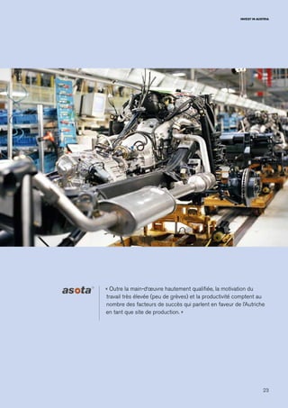 23
INVEST IN AUSTRIA
« Outre la main-d‘œuvre hautement qualifiée, la motivation du
travail très élevée (peu de grèves) et la productivité comptent au
nombre des facteurs de succès qui parlent en faveur de l’Autriche
en tant que site de production. »
 