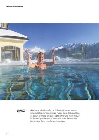 24
L’AUTRICHE SITE ECONOMIQUE
« L’Autriche offre le confort et l’infrastructure des nations
industrialisées de l’Occident. Le niveau élevé de la qualité de
vie est un avantage lorsqu’il s’agit d’attirer une main-d’oeuvre
hautement qualifiée venue du monde entier dans un site
économique d’une importance stratégique. »
 