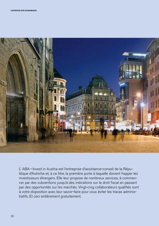 26
L’AUTRICHE SITE ECONOMIQUE
L’ ABA – Invest in Austria est l’entreprise d’assistance-conseil de la Répu-
blique d’Autriche et, à ce titre, la première porte à laquelle doivent frapper les
investisseurs étrangers. Elle leur propose de nombreux services, à commen-
cer par des subventions jusqu’à des indications sur le droit fiscal en passant
par des opportunités sur les marchés. Vingt-cing collaborateurs qualifiés sont
à votre disposition avec leur savoir-faire pour vous éviter les tracas adminis-
tratifs. Et ceci entièrement gratuitement.
 
