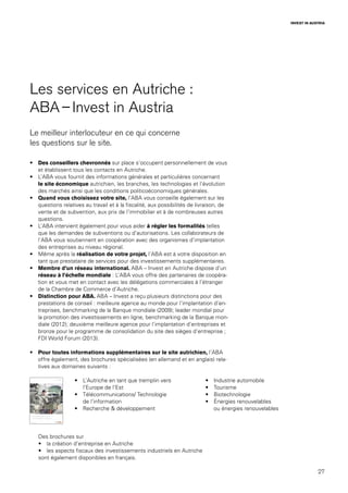 27
INVEST IN AUSTRIA
Les services en Autriche :
ABA – Invest in Austria
Le meilleur interlocuteur en ce qui concerne
les questions sur le site.
•	 Des conseillers chevronnés sur place s’occupent personnellement de vous
et établissent tous les contacts en Autriche.
•	 L’ABA vous fournit des informations générales et particulières concernant
le site économique autrichien, les branches, les technologies et l’évolution
des marchés ainsi que les conditions politicoéconomiques générales.
•	 Quand vous choisissez votre site, l’ABA vous conseille également sur les
questions relatives au travail et à la fiscalité, aux possibilités de livraison, de
vente et de subvention, aux prix de l’immobilier et à de nombreuses autres
questions.
•	 L’ABA intervient également pour vous aider à régler les formalités telles
que les demandes de subventions ou d’autorisations. Les collaborateurs de
l’ABA vous soutiennent en coopération avec des organismes d’implantation
des entreprises au niveau régional.
•	 Même après la réalisation de votre projet, l’ABA est à votre disposition en
tant que prestataire de services pour des investissements supplémentaires.
•	 Membre d’un réseau international. ABA – Invest en Autriche dispose d’un
réseau à l’échelle mondiale : L’ABA vous offre des partenaires de coopéra-
tion et vous met en contact avec les délégations commerciales à l’étranger
de la Chambre de Commerce d’Autriche.
•	 Distinction pour ABA. ABA – Invest a reçu plusieurs distinctions pour des
prestations de conseil : meilleure agence au monde pour l’implantation d’en-
treprises, benchmarking de la Banque mondiale (2009); leader mondial pour
la promotion des investissements en ligne, benchmarking de la Banque mon-
diale (2012); deuxième meilleure agence pour l’implantation d’entreprises et
bronze pour le programme de consolidation du site des sièges d’entreprise ;
FDI World Forum (2013).
•	 Pour toutes informations supplémentaires sur le site autrichien, l’ABA
offre également, des brochures spécialisées (en allemand et en anglais) rela-
tives aux domaines suivants :
•	 L’Autriche en tant que tremplin vers
l’Europe de l’Est
•	 Télécommunications/ Technologie
de l’information
•	 Recherche & développement
•	 Industrie automobile
•	 Tourisme
•	 Biotechnologie
•	 Énergies renouvelables
ou énergies renouvelables
Des brochures sur
•	 la création d’entreprise en Autriche
•	 les aspects fiscaux des investissements industriels en Autriche
sont également disponibles en français.
 