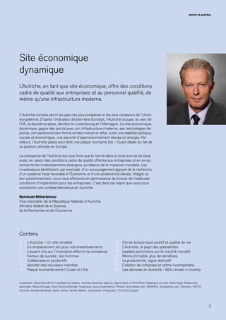 3
INVEST IN AUSTRIA
Impression: Décembre 2014; Propriétaire et éditeur: Austrian Business Agency, Opernring 3, A-1010 Wien; Rédacteur en chef: René Siegl; Rédactrices
associées: Maria Hirzinger, Karin Schwind-Derdak; Graphique: www.november.at; Photos: picturedesk.com, BMWFW, Istockphoto.com, Siemens, GEFCO
Autriche, Société Générale, Javier Larrea, Henkel, Mahle, Julius Silver; Producteur : Print City Europe
Site économique
dynamique
L’Autriche, en tant que site économique, offre des conditions
cadre de qualité aux entreprises et au personnel qualifié, de
même qu’une infrastructure moderne.
L’Autriche compte parmi les pays les plus prospères et les plus novateurs de l’Union
européenne. D’après l’indicateur de bien-être Eurostat, l’Autriche occupe, au sein de
l’UE, la deuxième place, derrière le Luxembourg et l’Allemagne. Le site économique,
dynamique, gagne des points avec son infrastructure moderne, ses technologies de
pointe, son personnel bien formé et très motivé et offre, outre une stabilité politique,
sociale et économique, une sécurité d’approvisionnement élevée en énergie. Par
ailleurs, l’Autriche passe pour être une plaque tournante Est – Ouest idéale du fait de
sa position centrale en Europe.
La croissance de l’Autriche est plus forte que la norme dans la zone euro et se situe
aussi, en raison des conditions cadre de qualité offertes aux entreprises et en ce qui
concerne les investissements étrangers, au-dessus de la moyenne mondiale. Les
investisseurs bénéficient, par exemple, d’un encouragement appuyé de la recherche,
d’un système fiscal favorable à l’Économie et d’une productivité élevée. Malgré ce
bon positionnement, nous nous efforçons en permanence de trouver de meilleures
conditions d’implantation pour les entreprises. C’est dans cet esprit que nous vous
souhaitons une cordiale bienvenue en Autriche.
Reinhold Mitterlehner
Vice-chancelier de la République fédérale d’Autriche
Ministre fédéral de la Science,
de la Recherche et de l’Economie
L’Autriche – Un site rentable
Un emplacement sûr pour vos investissements
L’accent mis sur l’innovation affermit la croissance
Facteur de succès : les hommes
Collaborateurs productifs
Aborder des nouveaux marchés
Plaque tournante entre l’Ouest et l’Est
Climat économique positif et qualité de vie
L’Autriche, le pays des spécialistes
Leaders autrichiens sur le marché mondial
Moins d’impôts, plus de bénéfices
La productivité, signe distinctif
Création de richesses et calme incomparable
Les services en Autriche : ABA – Invest in Austria
5
6
7
9
10
12
14
17
18
19
20
22
25
27
Contenu
 