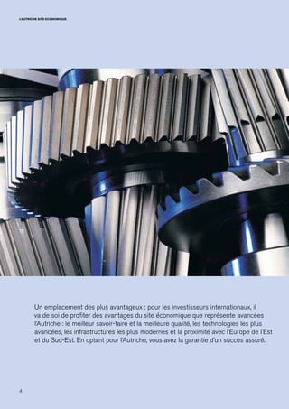 4
L’AUTRICHE SITE ECONOMIQUE
Un emplacement des plus avantageux : pour les investisseurs internationaux, il
va de soi de profiter des avantages du site économique que représente avancées
l’Autriche : le meilleur savoir-faire et la meilleure qualité, les technologies les plus
avancées, les infrastructures les plus modernes et la proximité avec l’Europe de l’Est
et du Sud-Est. En optant pour l’Autriche, vous avez la garantie d’un succès assuré.
 