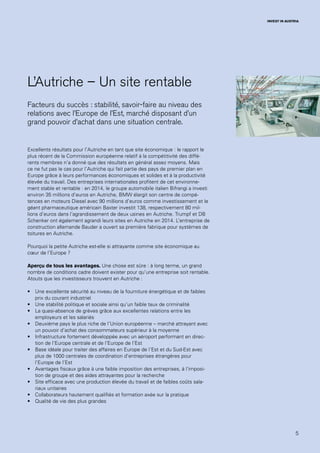 5
INVEST IN AUSTRIA
L’Autriche – Un site rentable
Facteurs du succès : stabilité, savoir-faire au niveau des
relations avec l’Europe de l’Est, marché disposant d’un
grand pouvoir d’achat dans une situation centrale.
Excellents résultats pour l’Autriche en tant que site économique : le rapport le
plus récent de la Commission européenne relatif à la compétitivité des diffé-
rents membres n’a donné que des résultats en général assez moyens. Mais
ce ne fut pas le cas pour l’Autriche qui fait partie des pays de premier plan en
Europe grâce à leurs performances économiques et solides et à la productivité
élevée du travail. Des entreprises internationales profitent de cet environne-
ment stable et rentable : en 2014, le groupe automobile italien Bifrangi a investi
environ 35 millions d’euros en Autriche, BMW élargit son centre de compé-
tences en moteurs Diesel avec 90 millions d’euros comme investissement et le
géant pharmaceutique américain Baxter investit 138, respectivement 80 mil-
lions d’euros dans l’agrandissement de deux usines en Autriche. Trumpf et DB
Schenker ont également agrandi leurs sites en Autriche en 2014. L’entreprise de
construction allemande Bauder a ouvert sa première fabrique pour systèmes de
toitures en Autriche.
Pourquoi la petite Autriche est-elle si attrayante comme site économique au
cœur de l’Europe ?
Aperçu de tous les avantages. Une chose est sûre : à long terme, un grand
nombre de conditions cadre doivent exister pour qu’une entreprise soit rentable.
Atouts que les investisseurs trouvent en Autriche :
•	 Une excellente sécurité au niveau de la fourniture énergétique et de faibles
prix du courant industriel
•	 Une stabilité politique et sociale ainsi qu’un faible taux de criminalité
•	 La quasi-absence de grèves grâce aux excellentes relations entre les
employeurs et les salariés
•	 Deuxième pays le plus riche de l’Union européenne – marché attrayant avec
un pouvoir d’achat des consommateurs supérieur à la moyenne
•	 Infrastructure fortement développée avec un aéroport performant en direc-
tion de l’Europe centrale et de l’Europe de l’Est
•	 Base idéale pour traiter des affaires en Europe de l’Est et du Sud-Est avec
plus de 1000 centrales de coordination d’entreprises étrangères pour
l’Europe de l’Est
•	 Avantages fiscaux grâce à une faible imposition des entreprises, à l’imposi-
tion de groupe et des aides attrayantes pour la recherche
•	 Site efficace avec une production élevée du travail et de faibles coûts sala-
riaux unitaires
•	 Collaborateurs hautement qualifiés et formation axée sur la pratique
•	 Qualité de vie des plus grandes
 
