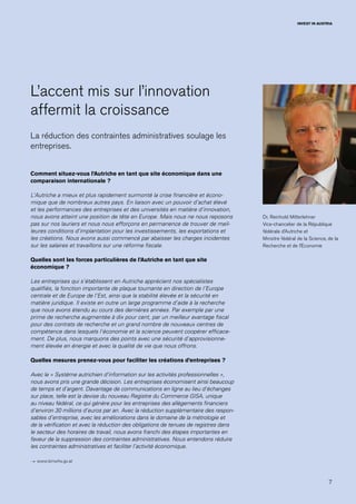 7
INVEST IN AUSTRIA
L’accent mis sur l’innovation
affermit la croissance
La réduction des contraintes administratives soulage les
entreprises.
Comment situez-vous l’Autriche en tant que site économique dans une
comparaison internationale ?
L’Autriche a mieux et plus rapidement surmonté la crise financière et écono-
mique que de nombreux autres pays. En liaison avec un pouvoir d’achat élevé
et les performances des entreprises et des universités en matière d’innovation,
nous avons atteint une position de tête en Europe. Mais nous ne nous reposons
pas sur nos lauriers et nous nous efforçons en permanence de trouver de meil-
leures conditions d’implantation pour les investissements, les exportations et
les créations. Nous avons aussi commencé par abaisser les charges incidentes
sur les salaires et travaillons sur une réforme fiscale.
Quelles sont les forces particulières de l’Autriche en tant que site
économique ?
Les entreprises qui s’établissent en Autriche apprécient nos spécialistes
qualifiés, la fonction importante de plaque tournante en direction de l’Europe
centrale et de Europe de l’Est, ainsi que la stabilité élevée et la sécurité en
matière juridique. Il existe en outre un large programme d’aide à la recherche
que nous avons étendu au cours des dernières années. Par exemple par une
prime de recherche augmentée à dix pour cent, par un meilleur avantage fiscal
pour des contrats de recherche et un grand nombre de nouveaux centres de
compétence dans lesquels l’économie et la science peuvent coopérer efficace-
ment. De plus, nous marquons des points avec une sécurité d’approvisionne-
ment élevée en énergie et avec la qualité de vie que nous offrons.
Quelles mesures prenez-vous pour faciliter les créations d’entreprises ?
Avec le « Système autrichien d’information sur les activités professionnelles »,
nous avons pris une grande décision. Les entreprises économisent ainsi beaucoup
de temps et d’argent. Davantage de communications en ligne au lieu d’échanges
sur place, telle est la devise du nouveau Registre du Commerce GISA, unique
au niveau fédéral, ce qui génère pour les entreprises des allègements financiers
d’environ 30 millions d’euros par an. Avec la réduction supplémentaire des respon-
sables d’entreprise, avec les améliorations dans le domaine de la métrologie et
de la vérification et avec la réduction des obligations de tenues de registres dans
le secteur des horaires de travail, nous avons franchi des étapes importantes en
faveur de la suppression des contraintes administratives. Nous entendons réduire
les contraintes administratives et faciliter l’activité économique.
→ www.bmwfw.gv.at
Dr. Reinhold Mitterlehner
Vice-chancelier de la République
fédérale d’Autriche et
Ministre fédéral de la Science, de la
Recherche et de l’Economie
 