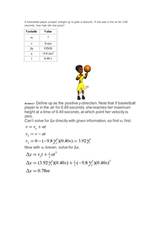 A basketball player jumped straight up to grab a rebound. If she was in the air for 0.80 
seconds, how high did she jump? 
Variable Value 
v0 ? 
v 0 m/s 
Δy FIND 
a -9.8 m/s2 
t 0.40 s 
Answer: Define up as the positive y-direction. Note that if basketball 
player is in the air for 0.80 seconds, she reaches her maximum 
height at a time of 0.40 seconds, at which point her velocity is 
zero. 
Can’t solve for Δx directly with given information, so find v0 first. 
Now with v0 known, solve for Δx. 
 