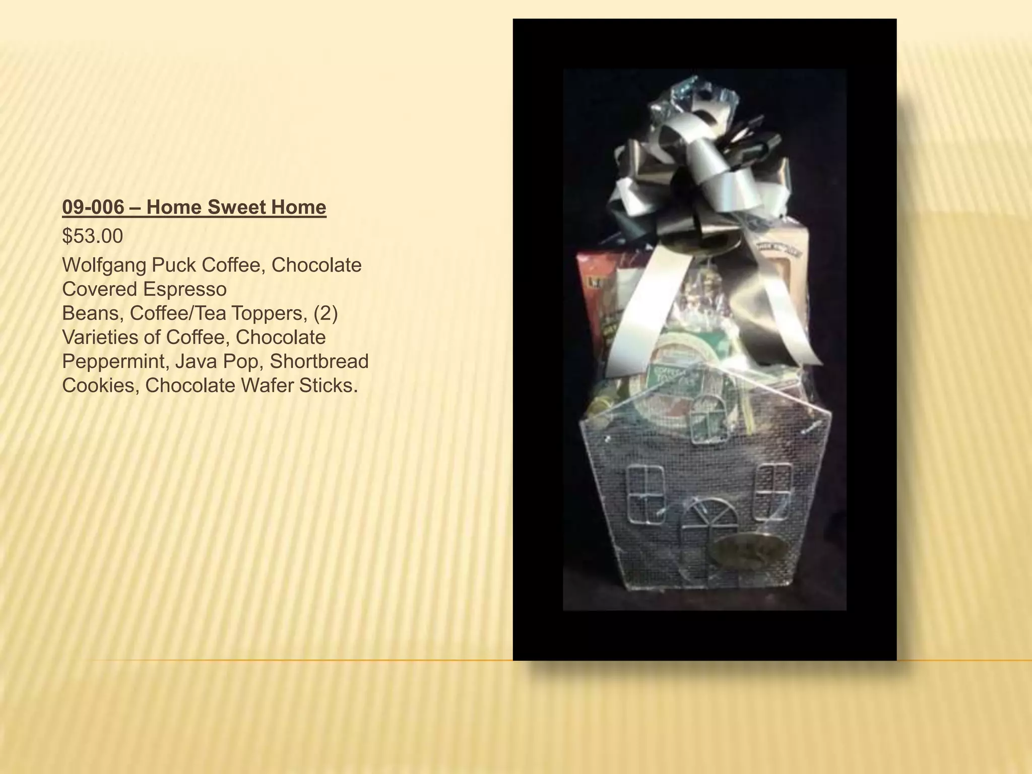 09-006 – Home Sweet Home$53.00Wolfgang Puck Coffee, Chocolate Covered Espresso Beans, Coffee/Tea Toppers, (2) Varieties of Coffee, Chocolate Peppermint, Java Pop, Shortbread Cookies, Chocolate Wafer Sticks.