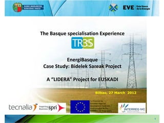 The Basque specialisation Experience



           EnergiBasque
 Case Study: Bidelek Sareak Project

  A “LIDERA” Project for EUSKADI

                          Bilbao, 27 March 2012

                     Co-Financed by
                     European Regional
                     Development Fund and
                     made possible by the
                     INTERREG IVC Programme


                                                  1
 