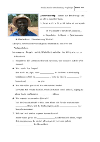 Nascau : Videos - Globalisierung - Fragebogen

Abass Goudiaby

Dritter Kurs

kommt aus dem Senegal und

er lebt in dem Dorf Baila.
1. Er ist a. 45 b. 54 c. 55 Jahre alt und spricht
_________________________________.
2. Was macht er beruflich? Abass ist …
a. Bauarbeiter b. Bauer c. Agraringenieur
3. Was bedeutet “Globalisierung” für ihn?
a.Respekt vor den anderen und genau informiert zu sein über das
Weltgeschehen.
b.Anpassung , Respekt und die Möglichkeit ,sich über das Weltgeschehen zu
informieren.
c. Respekt vor den Unterschieden und zu wissen, was woanders auf der Welt
passiert.
4. Was macht ihm Sorgen?
Ihm macht es Angst, seine _______________ zu verlieren, in einer völlig
unbekannten Welt zu _______________ , nicht zu wissen, _____________ er
kommt und ____________ er geht.
5. Was macht ihn glücklich? Was macht ihm Freude?
Es würde ihm Freude machen, wenn alle Kinder seines Landes, Zugang zu
allem heute verfügbaren ______________ hätten.
6. Was erwartet er von seiner Zukunft?
Von der Zukunft erhofft er sich, dass Afrika sich für alle erneuerbaren
____________ öffnet, und die Technologien an die ___________________ der
Menschen anpasst.
7. Welches Land möchte er gerne kennen lernen?
Abass würde gerne die ___________________ Länder kennen lernen, wegen
den Monumenten, die es dort gibt, denn sie verweisen auf die
___________________ der Menschheit.

 