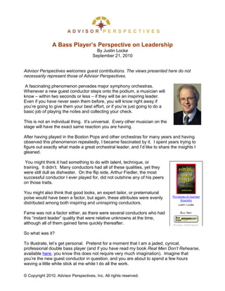 A Bass Player’s Perspective on Leadership
                                        By Justin Locke
                                      September 21, 2010


Advisor Perspectives welcomes guest contributions. The views presented here do not
necessarily represent those of Advisor Perspectives.

 A fascinating phenomenon pervades major symphony orchestras.
Whenever a new guest conductor steps onto the podium, a musician will
know – within two seconds or less – if they will be an inspiring leader.
Even if you have never seen them before, you will know right away if
you’re going to give them your best effort, or if you’re just going to do a
basic job of playing the notes and collecting your check.

This is not an individual thing. It’s universal. Every other musician on the
stage will have the exact same reaction you are having.

After having played in the Boston Pops and other orchestras for many years and having
observed this phenomenon repeatedly, I became fascinated by it. I spent years trying to
figure out exactly what made a great orchestral leader, and I’d like to share the insights I
gleaned.

 You might think it had something to do with talent, technique, or
training. It didn’t. Many conductors had all of these qualities, yet they
were still dull as dishwater. On the flip side, Arthur Fiedler, the most
successful conductor I ever played for, did not outshine any of his peers
on those traits.

You might also think that good looks, an expert tailor, or preternatural
poise would have been a factor, but again, these attributes were evenly
distributed among both inspiring and uninspiring conductors.

Fame was not a factor either, as there were several conductors who had
this “instant leader” quality that were relative unknowns at the time,
although all of them gained fame quickly thereafter.

So what was it?

To illustrate, let’s get personal. Pretend for a moment that I am a jaded, cynical,
professional double bass player (and if you have read my book Real Men Don’t Rehearse,
available here, you know this does not require very much imagination). Imagine that
you’re the new guest conductor in question, and you are about to spend a few hours
waving a little white stick at me while I do all the work.

© Copyright 2010, Advisor Perspectives, Inc. All rights reserved.
 