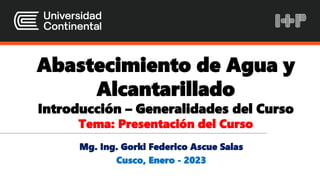 Abastecimiento de Agua y
Alcantarillado
Introducción – Generalidades del Curso
Tema: Presentación del Curso
Mg. Ing. Gorki Federico Ascue Salas
Cusco, Enero - 2023
 