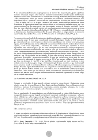 Professor
Carlos Fernandes de Medeiros Filho - UFCG
3
A fase atmosférica do fenômeno das precipitações é de interesse dos meteorologistas, porém a partir do
momento em que ela atinge o solo, torna-se o elemento fundamental dos estudos ligados à Hidrologia.
Segundo o United States Federal Council of Science and Tecnology, Committee for Scientific Hidrology
(1962), Hidrologia é a ciência que estuda a água da terra, sua ocorrência, circulação e distribuição, suas
propriedades físicas e químicas, e suas reações com o meio-ambiente, incluindo suas relações com a vida
(Villela & Mattos, 1975, p. 1), ou seja, é a ciência que estuda a presença da água na natureza. Ainda
denomina-se de Hidrologia de superfície o estudo referente ao movimento da água sobre o solo, isto é, do
escoamento superficial das águas, que é o que interessa para projetos de drenagem superficial. Pode-se
dizer que como ciência é um estudo recente, pois seus fundamentos teóricos só começaram a se formar
nos tempos do cientista italiano Leonardo da Vinci (1452-1519), com a concepção do ciclo hidrológico, e
só foi aceita como disciplina específica em fins do século XIX, embora os antigos egípcios já ensaiassem
o controle das cheias do Rio Nilo, a cerca de 3000 anos antes de Cristo (Pinto et alli, 1976, p. 2).
No entanto, o ritmo acelerado de desmatamentos das últimas décadas, e o crescimento urbano e industrial,
que necessita sempre de mais água, vem alterando esse ciclo hidrológico. Estudos da ONU mostraram
que o desmatamento e o pastoreio excessivo diminuem a capacidade do solo em atuar como uma grande
esponja, absorvendo águas das chuvas e liberando seus conteúdos lentamente. Na ausência de coberturas
vegetais, e com solos compactados, a tendência das chuvas é escorrer pela superfície e escoar
rapidamente pelos cursos de água, o que traz como conseqüência as inundações, aceleração no processo
de erosão e diminuição das estabilidade dos cursos de água, que ficam diminuídos fora do período de
cheias, comprometendo assim a agricultura e a pesca. Não faltam sinal de escassez de água doce. O nível
dos lençóis freáticos baixa constantemente, muitos lagos encolhem e pântanos secam. Na agricultura, na
indústria e na vida doméstica, as necessidades de água não param de aumentar, paralelamente ao
crescimento demográfico e ao aumento nos padrões de vida, que multiplicam o uso da água. Nos anos
50, por exemplo, a demanda de água por pessoa era de 400 m3
por ano, em média no planeta, ao passo
que hoje essa demanda já é de 800 m3
por indivíduo. Em países cada vez mais populosos, ou com
carência em recursos hídricos, já se atingiu o limite de utilização de água. Constatou-se que atualmente 26
países, a maioria situada no continente africano, totalizando 235 milhões de pessoas, sofrem de escassez
de água. As outras regiões do mundo também não são poupadas. Sintomas de crises já se manifestam em
países que dispõem de boas reservas. Nos locais onde o nível de bombeamento (extração) das águas
subterrâneas é mais intenso que sua renovação natural, se constata um rebaixamento do nível de lençóis
freáticos, que, por esse motivo, exigem maiores investimentos para serem explorados e ao mesmo tempo
vão se tornando mais salinos.
I.2. PRINCIPAIS PROPRIEDADES DA ÁGUA
Conhecer as propriedades da água, quer ela esteja em repouso ou em movimento, é fundamental para a
solução correta dos vários problemas do dia a dia do engenheiro hidráulico. Estes problemas envolvem
princípios e métodos de armazenamento, conservação, controle, condução, utilização, etc, e estão
presentes desde a elaboração dos projetos até o último dia de sua operação.
Entre as peculiaridades da água está a de ser uma substância encontrada no estado sólido, líquido e gasoso
na superfície da terra, ou seja, ela pode ser facilmente encontrada em três fases na natureza, a saber, no
estado sólido (neve e gelo), no gasoso (vapor d’água e umidade) e na sua forma mais comum, a líquida
(reservatórios de acumulação, lençóis subterrâneos, mares e oceanos, etc). Fisicamente quando pura, é um
líquido transparente e levemente azulado, praticamente incolor, sem gosto e sem sabor (a clássica
qualificação das primeiras aulas de ciências: líquido incolor, inodoro e insípido) e apresenta reflexão e
refração da luz..
I.2.1. Composição química
A água é uma substância composta resultante da combinação de dois átomos de hidrogênio com um de
oxigênio que na forma mais elementar de representação temos H2O. Esta composição foi descoberta em
1879, por Henry Cavendish, procedendo a queima de hidrogênio na presença de oxigênio.
NOTA: Henry Cavendish (1731 - 1810), físico e químico experimentador inglês, nascido em Nice,
França, filho de família nobre e abastada inglesa.
 