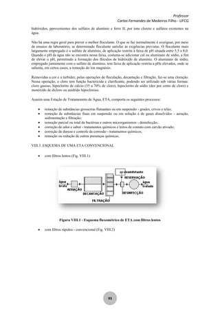 Professor
Carlos Fernandes de Medeiros Filho - UFCG
93
hidróxidos, pprovenientes dos sulfatos de alumínio e ferro II, por íons cloreto e sulfatos existentes na
água.
Não há uma regra geral para prever o melhor floculante. O que se faz normalmente é averiguar, por meio
de ensaios de laboratório, se determinado floculante satisfaz às exigências previstas. O floculante mais
largamente empregado é o sulfato de alumínio, de aplicação restrita à faixa de pH situada entre 5,5 e 8,0.
Quando o pH da água não se encontra nessa faixa, costuma-se adicionar cal ou aluminato de sódio, a fim
de elevar o pH, permitindo a formação dos flóculos de hidróxido de alumínio. O aluminato de sódio,
empregado juntamente com o sulfato de alumínio, tem faixa de aplicação restrita a pHs elevados, onde se
salienta, em certos casos, a remoção do íon magnésio.
Removidas a cor e a turbidez, pelas operações de floculação, decantação e filtração, faz-se uma cloração.
Nessa operação, o cloro tem função bactericida e clarificante, podendo ser utilizado sob várias formas:
cloro gasoso, hipoclorito de cálcio (35 a 70% de cloro), hipoclorito de sódio (dez por cento de cloro) e
monóxido de dicloro ou anidrido hipocloroso.
Asasim uma Estação de Tratamenmto de Água, ETA, comporta os seguintes processos:
remoção de substâncias grosseiras flutuantes ou em suspensão - grades, crivos e telas;
remoção de substâncias finas em suspensão ou em solução e de gases dissolvidos - aeração,
sedimentação e filtração;
remoção parcial ou total de bactérias e outros microrganismos - desinfecção;
correção de odor e sabor - tratamentos químicos e leitos de contato com carvão ativado;
correção de dureza e controle da corrosão - tratamentos químicos;
remoção ou redução de outras presenças químicas.
VIII.3. ESQUEMA DE UMA ETA CONVENCIONAL
com filtros lentos (Fig. VIII.1)
Figura VIII.1 - Esquema fluxométrico de ETA com filtros lentos
com filtros rápidos - convencional (Fig. VIII.2)
 