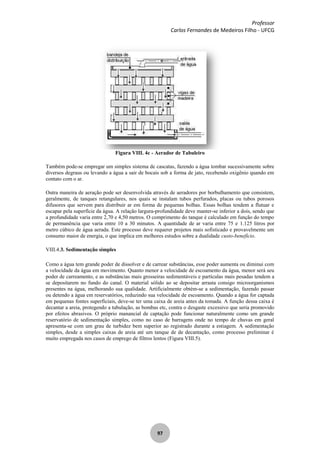 Professor
Carlos Fernandes de Medeiros Filho - UFCG
97
Figura VIII. 4c - Aerador de Tabuleiro
Também pode-se empregar um simples sistema de cascatas, fazendo a água tombar sucessivamente sobre
diversos degraus ou levando a água a sair de bocais sob a forma de jato, recebendo oxigênio quando em
contato com o ar.
Outra maneira de aeração pode ser desenvolvida através de aeradores por borbulhamento que consistem,
geralmente, de tanques retangulares, nos quais se instalam tubos perfurados, placas ou tubos porosos
difusores que servem para distribuir ar em forma de pequenas bolhas. Essas bolhas tendem a flutuar e
escapar pela superfície da água. A relação largura-profundidade deve manter-se inferior a dois, sendo que
a profundidade varia entre 2,70 e 4,50 metros. O comprimento do tanque é calculado em função do tempo
de permanência que varia entre 10 a 30 minutos. A quantidade de ar varia entre 75 e 1.125 litros por
metro cúbico de água aerada. Este processo deve requerer projetos mais sofisticado e provavelmente um
consumo maior de energia, o que implica em melhores estudos sobre a dualidade custo-benefício.
VIII.4.3. Sedimentação simples
Como a água tem grande poder de dissolver e de carrear substâncias, esse poder aumenta ou diminui com
a velocidade da água em movimento. Quanto menor a velocidade de escoamento da água, menor será seu
poder de carreamento, e as substâncias mais grosseiras sedimentáveis e partículas mais pesadas tendem a
se depositarem no fundo do canal. O material sólido ao se depositar arrasta consigo microorganismos
presentes na água, melhorando sua qualidade. Artificialmente obtém-se a sedimentação, fazendo passar
ou detendo a água em reservatórios, reduzindo sua velocidade de escoamento. Quando a água for captada
em pequenas fontes superficiais, deve-se ter uma caixa de areia antes da tomada. A função dessa caixa é
decantar a areia, protegendo a tubulação, as bombas etc, contra o desgaste excessivo que seria promovido
por efeitos abrasivos. O próprio manancial de captação pode funcionar naturalmente como um grande
reservatório de sedimentação simples, como no caso de barragens onde no tempo de chuvas em geral
apresenta-se com um grau de turbidez bem superior ao registrado durante a estiagem. A sedimentação
simples, desde a simples caixas de areia até um tanque de de decantação, como processo preliminar é
muito empregada nos casos de emprego de filtros lentos (Figura VIII.5).
 