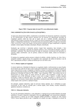 Professor
Carlos Fernandes de Medeiros Filho - UFCG
98
Figura VIII.5 - Esquema típico de uma ETA com sedimentação simples
VIII.5. SEDIMENTAÇÃO COM COAGULAÇÃO QUÍMICA
As águas para abastecimento público, notadamente as procedentes de mananciais superficiais, necessitam
na sua transformação em água potável, passarem por um processo de sedimentação precedido de
coagulação química, tendo em vista que as águas com cor e turbidez elevadas, características
especialmente de águas no período chuvoso, exigem esse tipo de tratamento químico, seguido de filtração
rápida e a indispensável desinfecção. Na literatura técnica de saneamento público de água esse tratamento
é dito convencional. Assim uma estação convencional de tratamento de água compreende as seguintes
unidades: mistura rápida, floculação, decantação, filtração e desinfecção.
Instalações que envolvem o tratamento químico exigem bons operadores, bem treinados e bem
remunerados. A preparação e aplicação de reagentes químicos, com a otimização de dosagens, requerem
habilidade e dedicação. Para desenvolvimento da etapa do tratamento convencional são necessários os
seguintes órgãos constituintes: casa de química, câmara de mistura rápida, câmara de floculação e
decantador.
O emprego da coagulação química promove redução de turbidez, colóides, bactérias, cor, ferro, ferro e
manganês oxidados e alguma dureza. Os coagulantes mais empregado são sulfato de alumínio e sais de
ferro, especialmente no Brasil o sulfato de alumínio por ser o de menor custo.
VIII.5.1. Mistura rápida ou Coagulação
A mistura rápida tem a finalidade de dispersar os coagulantes rápida e uniformemente na massa líquida,
de tal maneira que cada litro de água a tratar receba aproximadamente a mesma quantidade de reagente no
menor tempo possível, já que o coagulante se hidrolisa e começa a se polimerizar em fração de segundo
após o seu lançamento na água. Essa dispersão pode ser feita por meios hidráulicos ou mecânicos, sob um
gradiente de velocidade da ordem de 700 a 2000s-1
, mais comumente 1500s-1
. Essa mistura tem de ser
desenvolvida no menor espaço de tempo possível de modo a não possibilitar a reação dos ions
coagulantes com as OH-
pressentes na água e, assim, não se atingir o objetivo. A prática moderna
recomenda o tempo de dispersão igual a um segundo, ou menos, tolerando-se o máximo de cinco
segundos. Por isso mesmo, assume grande importância a escolha do ponto de aplicação do coagulante em
relação àquele onde se promove a agitação da água.
Em princípio, qualquer dispositivo capaz de provocar intensa agitação, isto é, turbulência na água,
mecanizado ou não, pode ser utilizado para a mistura rápida, como bombas, ressaltos hidráulicos,
agitadores mecânicos, vertedores etc.
VIII.5.1.1. Misturador hidráulico
No caso dos misturadores hidráulicos, o mais adequado é o empregos de um ressalto hidráulico de grande
turbulência. Em geral o dispositivo empregado é uma uma calha Parshall* com características adequadas.
Além promover a mistura em um tempo adequado também possibilita o medição da vazão (Figura
VIII.6). Nessas figuras percebe-se que o coagulante em solução com água, é despejado na corrente de
 