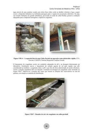 Professor
Carlos Fernandes de Medeiros Filho - UFCG
99
água através de uma canaleta vazada com vários furos (tubo verde no detalhe à direita) e logo a seguir
ocorre a dispersão hidráulica na turbulenta passagem para o regime de escoamento subcrítico. Ou seja,
um ressalto hidráulico de grande turbulência, provocado na saída da calha Parshal, promove condições
adequadas para a dispersão homogênia e rápida do coagulante.
Figura VIII. 6 - A esquerda foto de uma Calha Parshal em operação como misturador rápido. ETA
Gravatá, CAGEPA, Sistema Boqueirão-Campina Grande
O lançamento do coagulante ocorre em condições adequadas de pH e na dosagem determinada em
laboratório. Geralmente usa-se o lançamento de solução aquosa de cal para regular esse pH,
considerando-se também o coagulante reduz o pH e que fora da faixa determinada ele perde eficiência.
Assim a solução reguladora deve ser lançada a montante da dosagem do coagulante como mostrado na
Figura VIII.7. Observe-se a posição dos canos que trazem as soluções dos reservatórios na casa de
química, em relação as canaletas de distribuição.
Figura VIII.7 - Dosador de cal e de coagulante em calha parshall
 