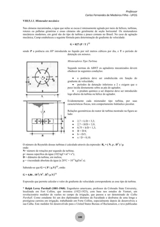 Professor
Carlos Fernandes de Medeiros Filho - UFCG
100
VIII.5.1.1. Misturador mecânico
Nas câmaras mecanizadas, a água que nelas se escoa é intensamente agitada por meio de hélices, turbinas,
rotores ou palhetas giratórias e essas câmaras são geralmente de seção horizontal Os misturadores
mecânicos modernos, em geral são do tipo de turbina e pouco comuns no Brasil. No caso de agitação
mecânica, Camp estabeleceu a seguinte fórmula para determinação do gradiente de velocidade:
G = 827 (P / T )1/2
sendo P a potência em HP introduzida no líquido por mil metros cúbicos por dia, e T o período de
detenção em minutos.
Misturadores Tipo Turbina
Segundo normas da ABNT os agitadores mecanizados devem
obedecer às seguintes condições:
a potência deve ser estabelecida em função do
gradiente de velocidade;
períodos de detenção inferiores a 2 s exigem que o
puxo incida diretamente sobre as pás do agitador;
o produto químico a ser disperso deve ser introduzido
logo abaixo da turbina ou hélice do agitador.
Evidentemente cada misturador tipo turbina, por suas
características físicas, tem comportamento hidráulico peculiar.
Relações geométricas do reator de turbina mostrado na figura ao
lado:
2,7 < L/D < 3,3;
2,7 < /D < 3,9;
0,75 < h/D < 1,3;
B = D/4;
b = D/5;
x / D = 0,10.
O número de Reynolds dessas turbinas é calculado através da expressão: Re = ( N. . D2
) /
onde:
N= número de rotações por segundo da turbina;
= massa cspecílica da água (102 kgf • m" • s");
D = diâmetro da turbina, em melros;
= viscosidade absoluta da água (a 20°C = 10-4
kgf/m2
.s).
Sabendo-se que G = ( P / V)1/2
, então
G = 4,86 . 10-2
( N3
. D5
/ V)1/2
Expressão que permite calcular o valor do gradiente de velocidade correspondente as esse tipo de turbina.
* Ralph Leroy Parshall (1881-1960). Engenheiro americano, professor da Colorado State University,
localizada em Fort Collins, que inventou (1922-1925), com base nos estudos de Venturi, um
revolucionário medidor de vazões no campo da irrigação, que passou a ser denominado de Calha
Parshall. Como estudante foi um dos diplomados distintos da Faculdade e desfrutou de uma longa e
prestigiosa carreira em irrigação, trabalhando em Forte Collins, especialmente depois de desenvolveu a
sua Calha. Este medidor foi desenvolvido para o United States Bureau of Reclamation, e teve publicadas
 
