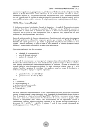 Professor
Carlos Fernandes de Medeiros Filho - UFCG
101
suas dimensões padronizadas, pela primeira vez, pelo Bureau of Reclamation do U.S. Department of the
Interior, no Water Measurement Manual. O sucesso de seu invento aumentou sua bolsa de estudos,
enquanto era professor no Colorado Agricultural and Mechanical College. Hoje é largamente empregada
em todo o mundo, além de medidor de descargas industriais e de vazões de água de irrigação, também
como medidor de vazões e efetivo misturador de soluções químicas nas estações de tratamento de água.
VIII.5.2. Mistura lenta ou Floculação
O fundamento da mistura lenta, também chamada de floculação é a formação de flocos sedimentáveis de
suspensões finas através do emprego de coagulantes. A floculaçâo tem por finalidade aumentar as
oportunidades de contato entre as impurezas das águas e os flocos que se formam pela reação do
coagulante, pois os flocos até então foramdos bem como as impurezas ainda dispersas não têm peso
suficiente para se sedimentarem por peso próprio.
Depois da adição do sulfato de alumínio, a água chega aos floculadores, onde pode recebe cloro para uma
desinfecção preliminar e polieletrólito, um produto químico que vai ajudar na floculação. Os flocos
formados têm aspecto gelatinoso o que facilita o agregamento de partículas na superfície do floco
original. Com esses encontros e ao longo do tempo os flocos aumentam de tamanho (acima de 1 mm de
diâmetro) e tornam-se mais sedimentáveis na fase seguinte, a decantação.
Os seguintes parâmetros intervêm no processo:
velocidade de escoamento (m/s);
tempo de detenção (minutos);
gradiente de velocidade (s-1
).
A velocidade de escoamento deve ser maior que 0,10 m/s para evitar a sedimentação de flocos no próprio
floculador. Por outo lado não pode ser muito elevada para não quebrar ou romper os flocos já formados.
Uma grandeza fundamental no dimensionamento hdráulico de floculador é o tempo de detenção, que
depende, inclusive, muito da temperatura da água. No Brasil costuma-se trabalhar valores de 15 a 20
minutos. Também o gradiente de velocidade é um parâmetro usual no projeto de floculadores e,
tradiconalmente pode-se empregar as seguintes expressões:
agitação hidráulica - G = 3115 (hf / t)1/2
agitação mecânica - G = 685 (P / Qt)1/2
Sendo
G = Gradiente em s-1
h,= perda de carga, em m
t = período de detenção em segundos
P= potência aplicada, em HP
Q = vazão, em m3
/s.
Há vários tipos de floculadores hidráulicos, o mais comum sendo constituído por chicanas, conjunto de
cortinas verticais formando compartimentos em série. Dependendo da disponibilidade dessas cortinas o
fluxo da água pode ser vetical ou horizontal (Figura VIII.8 ). É preferível o movimento vertical da água,
para cima e para baixo, alternadamente. Nos floculadores de chicanas costuma-se projetar seções
variáveis no espaçamento entre cortinas., não necessariamente em um espaçamento variável e
continuamente crescente. Muito se projeta em conjuntos de três secções, adotando os valores de G
decrescente (80 s-1
até 15 s-1
) e t de 15 a 20 minutos. A perda de carga em cada chicana pode ser
calculada pela experessão " 1,5 . V2
/ 2g ".
 