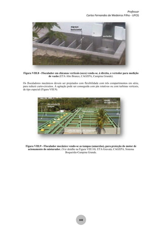 Professor
Carlos Fernandes de Medeiros Filho - UFCG
102
Figura VIII.8 - Floculador em chicanas verticais (seco) vendo-se, à direita, o vertedor para medição
de vazão (ETA Alto Branco, CAGEPA, Campina Grande).
Os floculadores mecânicos devem ser projetados com flexibilidade com três compartimentos em série,
para reduzir curto-circuitos. A agitação pode ser conseguida com pás rotativas ou com turbinas verticais,
de tipo especial (Figura VIII.9).
Figura VIII.9 - Floculador mecânico vendo-se as tampas (amarelas), para proteção do motor de
acionamento do misturador. (Ver detalhe na Figura VIII.10). ETA Gravatá, CAGEPA, Sistema
Boqueirão-Campina Grande.
 
