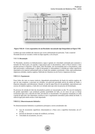 Professor
Carlos Fernandes de Medeiros Filho - UFCG
103
Figura VIII.10 - Corte esquemático de um floculador mecanizado tipo fotografado na Figura VIII.
Lembrar que nesta unidade não interessa que ocorra sedimentação de partículas. Todo o material
floculado deverá ser escoado e retido na etapa seguinte, a decantação.
VIII.5.3. Decantação
No floculador, mecânica ou hidraulicamene a água é agitada em velocidade controlada para aumentar o
tamanho dos flocos para, em seguida, a água passar para os decantadores, onde os flocos maiores e mais
pesados possam se depositar. Essas águas, ditas floculadas, são encaminhadas para os decantadores, onde
após processada a sedimentação, a água já decantada (o sobrenadante) é coletada por calhas superficiais
separando-se do material sedimentado junto ao fundo das unidades constituindo o lodo, onde predominam
impurezas coloidais, matéria orgânica, hidróxido de Alumínio (ou de Ferro) e impurezas diversas.
VIII.5.3.1. Esgotamento
Esses lodos são mais ou menos instáveis, dependendo principalmente da fração de matéria orgânica de
que ele seja composto, e precisam ser retirados, em geral por gravidade através de adufas de fundo, e
dispostos adequada e periodicamente. Quando se trata de água bruta de má-qualidade, especialmente por
excesso de matéria orgânica, o lodo deve ser retirado antes que entre em processo de fermentação.
Os processo de retirada de lodo dos decantadores podem ser mecanizados ou não. No caso de instalações
de grande capacidade e que produzem grandes quantidades de lodo, ou em casos em que se deseja
economizar água com o descarte do lodo, prevalecem os mecanizados. Em pequenas instalações ou onde
a perda de água não é tão importante costuma-se usar o esgotamento automático pelas adufas de fundo. A
saída de água pela adufa arrasta o lodo depositado.
VIII.5.3.2. Dimensionamento hidráulico
No dimensionamento hidráulico os parâmetros principais a serem considerados são:
taxa de escoamento superficial, relacionando-se o fluxo com a superfície horizontal, em m3
/
m2
.dia;
período de detenção ou tempo de residência, em horas;
velocidade de escoamento, em cm/s.
 