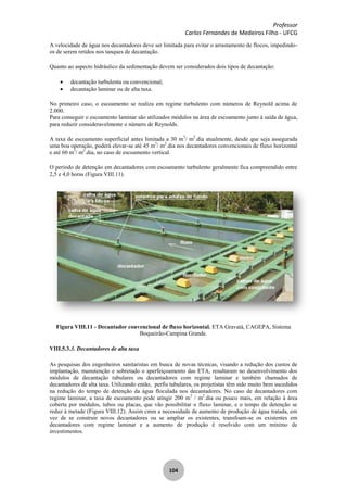 Professor
Carlos Fernandes de Medeiros Filho - UFCG
104
A velocidade de água nos decantadores deve ser limitada para evitar o arrastamento de flocos, impedindo-
os de serem retidos nos tanques de decantação.
Quanto ao aspecto hidráulico da sedimentação devem ser considerados dois tipos de decantação:
decantação turbulenta ou convencional;
decantação laminar ou de alta taxa.
No primeiro caso, o escoamento se realiza em regime turbulento com números de Reynold acima de
2.000.
Para conseguir o escoamento laminar são utilizados módulos na área de escoamento junto à saída de água,
para reduzir consideravelmente o número de Reynolds.
A taxa de escoamento superficial antes limitada a 30 m3
/ m2
.dia atualmente, desde que seja assegurada
uma boa operação, poderá elevar-se até 45 m3
/ m2
.dia nos decantadores convencionais de fluxo horizontal
e até 60 m3
/ m2
.dia, no caso de escoamento vertical.
O período de detenção em decantadores com escoamento turbulento geralmente fica compreendido entre
2,5 e 4,0 horas (Figura VIII.11).
Figura VIII.11 - Decantador convencional de fluxo horizontal. ETA Gravatá, CAGEPA, Sistema
Boqueirão-Campina Grande.
VIII.5.3.3. Decantadores de alta taxa
As pesquisas dos engenheiros sanitaristas em busca de novas técnicas, visando a redução dos custos de
implantação, manutenção e sobretudo o aperfeiçoamento das ETA, resultaram no desenvolvimento dos
módulos de decantação tubulares ou decantadores com regime laminar e também chamados de
decantadores de alta taxa. Utilizando então, perfis tubulares, os projetistas têm sido muito bem sucedidos
na redução do tempo de detenção da água floculada nos decantadores. No caso de decantadores com
regime laminar, a taxa de escoamento pode atingir 200 m3
/ m2
.dia ou pouco mais, em relação à área
coberta por módulos, tubos ou placas, que vão possibilitar o fluxo laminar, e o tempo de detenção se
reduz à metade (Figura VIII.12). Assim cmm a necessidade de aumento de produção de água tratada, em
vez de se construir novos decantadores ou se ampliar os existentes, transfoam-se os existentes em
decantadores com regime laminar e a aumento de produção é resolvido com um mínimo de
investimentos.
 