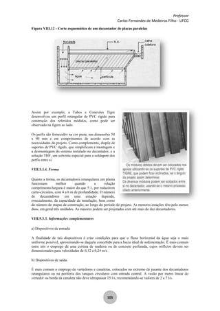 Professor
Carlos Fernandes de Medeiros Filho - UFCG
105
Figura VIII.12 - Corte esquemático de um decantador de placas paralelas
Assim por exemplo, a Tubos e Conexões Tigre
desenvolveu um perfil retangular de PVC rígido para
construção dos referidos módulos, como pode ser
observado na figura ao lado.
Os perfis são fornecidos na cor preta, nas dimensões 50
x 90 mm e em comprimentos de acordo com as
necessidades do projeto. Como complemento, dispõe de
suportes de PVC rígido, que simplificam a montagem e
a desmontagem do sistema instalado no decantador, e a
solução THF, um solvente especial para a soldagem dos
perfis entre si.
VIII.5.3.4. Forma
Quanto a forma, os decantadores retangulares em planta
funcionam melhor quando a relação
comprimento/largura é maior do que 5:1, por reduzirem
curto-circuitos, com 4 a 6 m de profundidade. O número
de decantadores em uma estação depende,
essecialmente, da capacidade da instalação, bem como
do número de etapas de construção, ao longo do período de projeto. As menores estações têm pelo menos
duas, em geral três unidades. As maiores podem ser projetadas com até mais de dez decantadores.
VIII.5.3.5. Informações complementares
a) Dispositivos de entrada
A finalidade de tais dispositivos é criar condições para que o fluxo horizontal da água seja o mais
uniforme possível, aproximando-se daquele concebido para a bacia ideal de sedimentação. Ê mais comum
entre nós o emprego de uma cortina de madeira ou de concreto perfurada, cujos orifícios devem ser
dimensionados para velocidades de 0,12 a 0,24 m/s.
b) Dispositivos de saída.
É mais comum o emprego de vertedores e canaletas, colocados no extremo de jusante dos decantadores
retangularea ou na periferia dos tanques circulares com entrada central. A vazão por metro linear do
vertedor ou borda da canaleta não deve ultrapassar 15 l/s, recomendando-se valores de 2 a 7 l/s.
 