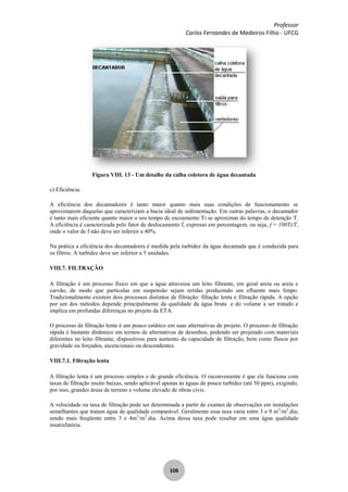 Professor
Carlos Fernandes de Medeiros Filho - UFCG
106
Figura VIII. 13 - Um detalhe da calha coletora de água decantada
c) Eficiência.
A eficiência dos decantadores é tanto maior quanto mais suas condições de funcionamento se
aproximarem daquelas que caracterizam a bacia ideal de sedimentação. Em outras palavras, o decantador
é tanto mais eficiente quanto maior o seu tempo de escoamento Ti se aproximar do tempo de detenção T.
A eficiência é caracterizada pelo fator de deslocamento f, expresso em percentagem, ou seja, f = 100Ti/T,
onde o valor de f não deve ser inferior a 40%.
Na prática a eficiência dos decantadores é medida pela turbidez da água decantada que é conduzida para
os filtros. A turbidez deve ser inferior a 5 unidades.
VIII.7. FILTRAÇÃO
A filtração é um processo físico em que a água atravessa um leito filtrante, em geral areia ou areia e
carvão, de modo que partículas em suspensão sejam retidas produzindo um efluente mais limpo.
Tradicionalmente existem dois processos distintos de filtração: filtação lenta e filtração rápida. A opção
por um dos métodos depende principalmente da qualidade da água bruta e do volume a ser tratado e
implica em profundas diferenças no projeto da ETA.
O processo de filtração lenta é um pouco estático em suas alternativas de projeto. O processo de filtração
rápida é bastante dinâmico em termos de alternativas de desenhos, podendo ser projetado com materiais
diferentes no leito filtrante, dispositivos para aumento da capacidade de filtração, bem como fluxos por
gravidade ou forçados, ascencionais ou descendentes.
VIII.7.1. Filtração lenta
A filtração lenta é um processo simples e de grande eficiência. O inconveniente é que ele funciona com
taxas de filtração muito baixas, sendo aplicável apenas às águas de pouca turbidez (até 50 ppm), exigindo,
por isso, grandes áreas de terreno e volume elevado de obras civis.
A velocidade ou taxa de filtração pode ser determinada a partir de exames de observações em instalações
semelhantes que tratam água de qualidade comparável. Geralmente essa taxa varia entre 3 e 9 m3
/m2
.dia,
sendo mais freqüente entre 3 e 4m3
/m2
.dia. Acima dessa taxa pode resultar em uma água qualidade
insatisfatória.
 