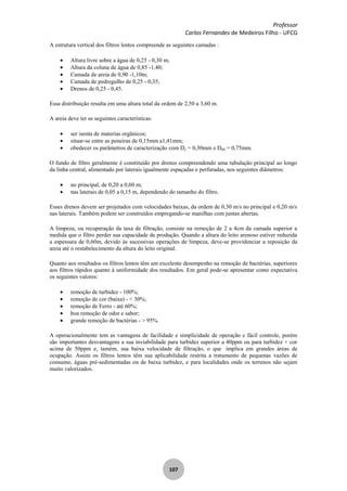 Professor
Carlos Fernandes de Medeiros Filho - UFCG
107
A estrutura vertical dos filtros lentos compreende as seguintes camadas :
Altura livre sobre a água de 0,25 - 0,30 m;
Altura da coluna de água de 0,85 -1,40;
Camada de areia de 0,90 -1,10m;
Camada de pedregulho de 0,25 - 0,35;
Drenos de 0,25 - 0,45.
Essa distribuição resulta em uma altura total da ordem de 2,50 a 3,60 m.
A areia deve ter as seguintes características:
ser isenta de materias orgânicos;
situar-se entre as peneiras de 0,15mm a1,41mm;
obedecer os parâmetros de caracterização com De = 0,30mm e D60 = 0,75mm.
O fundo de filtro geralmente é constituído por drenos compreendendo uma tubulação principal ao longo
da linha central, alimentado por laterais igualmente espaçadas e perfuradas, nos seguintes diâmetros:
no principal, de 0,20 a 0,60 m;
nas laterais de 0,05 a 0,15 m, dependendo do tamanho do filtro.
Esses drenos devem ser projetados com velocidades baixas, da ordem de 0,30 m/s no principal e 0,20 m/s
nas laterais. Também podem ser construídos empregando-se manilhas com juntas abertas.
A limpeza, ou recuperação da taxa de filtração, consiste na remoção de 2 a 4cm da camada superior a
medida que o filtro perder sua capacidade de produção. Quando a altura do leito arenoso estiver reduzida
a espessura de 0,60m, devido às sucessivas operações de limpeza, deve-se providenciar a reposição da
areia até o restabelecimento da altura do leito original.
Quanto aos resultados os filtros lentos têm um excelente desempenho na remoção de bactérias, superiores
aos filtros rápidos quanto à uniformidade dos resultados. Em geral pode-se apresentar como expectativa
os seguintes valores:
remoção de turbidez - 100%;
remoção de cor (baixa) - < 30%;
remoção de Ferro - até 60%;
boa remoção de odor e sabor;
grande remoção de bactérias - > 95%.
A operacionalmente tem as vantagens de facilidade e simplicidade de operação e fácil controle, porém
são importantes desvantagens a sua inviabilidade para turbidez superior a 40ppm ou para turbidez + cor
acima de 50ppm e, tamém, sua baixa velocidade de filtração, o que implica em grandes áreas de
ocupação. Assim os filtros lentos têm sua aplicabilidade restrita a tratamento de pequenas vazões de
consumo, águas pré-sedimentadas ou de baixa turbidez, e para localidades onde os terrenos não sejam
muito valorizados.
 