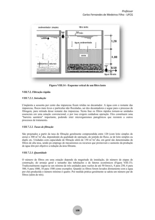 Professor
Carlos Fernandes de Medeiros Filho - UFCG
108
Figura VIII.14 - Esquema vetical de um filtro lento
VIII.7.2. Filtração rápida
VIII.7.2.1. Introdução
Cinqüenta a sessenta por cento das impurezas ficam retidas no decantador. A água com o restante das
impurezas, flocos mais leves e partículas não floculadas, sai dos decantadores e segue para o processo de
filtragem, para retirada desse restante das impurezas. Nesta fase os filtros rápidos tornam-se unidades
essenciais em uma estação convencional, e por isso exigem cuidadosa operação. Eles constituem uma
"barreira sanitária" importante, podendo reter microrganismos patogênicos que resistem a outros
processos de tratamento.
VIII.7.2.2. Taxas de filtração
São projetados a partir da taxa de filtração geralmente compreendida entre 120 (com leito simples de
areia) e 300 m3
/m2
.dia, dependendo da qualidade de operação, do sentido do fluxo, se de leito simples ou
duplo etc. Unidades com capacidade de filtração além de 150 m3
/m2
.dia, em geral são denominadas de
filtros de alta taxa, sendo po emprego de mecanismos ou recursos que promovam o aumento da produção
de água têm por objetivo a redução da área filtrante.
VIII.7.2.3. Quantidade
O número de filtros em uma estação depende da magnitude da instalação, do número de etapas de
construção, do arranjo geral e tamanho das tubulações e de fatores econômicos (Figura VIII.15).
Tradiconalmente sugere-se um mínimo de três unidades para vazões de até 50 litros/s, 4 para 250, 6 para
500, 8 para 1000, 10 para 1500 como exemplos. Quando os filtros forem lavados diretamente com a água
por eles produzida o número mínimo é quatro. Por medida prática geralmente se adota um número par de
filtros (além de três).
 