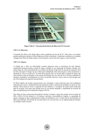 Professor
Carlos Fernandes de Medeiros Filho - UFCG
109
Figura VIII.15 - Vista parcial da bateria de filtros da ETA Gravatá
VIII.7.2.4. Dimensões
O tamanho dos filtros varia desde alguns metros quadrados até área de 40 m2
. Além disso, em estações
grandes geralmente adotam-se filtros duplos por razões econômicas. Atualmente reconhece-se as grandes
vantagens dos filtros de dupla camada: carvão antracito e areia. São mais seguros e mais eficientes.
VIII.7.2.5. Limpeza
À medida que o filtro vai funcionando acumula impurezas entre os interstícios do leito filtrante,
aumentando progressivamente a perda de carga e redução na sua capacidade de filtração. Quando essa
perda atinge um valor preestabelecido ou a turbidez do efluente atinge além do máximo de operação, deve
ser feita a lavagem. O tempo em que o filtro passa trabalhando entre uma lavagem e outra consecutivas é
chamado de carreira de filtração. Ao final desse período, deve ser lavado para a retirada da sujeira que
ficou retida no leito de filtragem. Uma carreira de filtração fica em torno de 20 a 30 horas, podendo em
situações esporádicas, principalmente no início do período chuvoso, ocorrer mais de uma lavagem por
dia. Esta lavagem tem aspectos bem peculiares.
Os filtros rápidos são lavados contracorrente com velocidade e vazão suficientes para criar turbulência
suficiente para causar o desprendimento das impurezas retidas e naturalmente grudadas nos grâos do leito
filtrante. Neste processo ocorre a expansão do leito filtrante e o transporte da sujeira antes retida pela
água de lavagem. Essa água suja efluente deve ter um destino adequado e, dependendo da escassês de
água, recuperada para novo tratamento (Figuras VIII.16).
Para filtros de fluxo operacional descendente, durante a lavagem a água deve atingir taxas da ordem de
800 a 1300 m3
/m2
.dia, durante 6 a 10 minutos, conforme a necessidade de limpeza e a quantidade de
sujeira. Emprega-se água completamente tratada, de preferência com o mesmo pH da encaminhada aos
filtros para filtração, proveniente de um reservatório em cota mais alta, ou ser impulsionada por bombas,
em situações menos comuns.
 