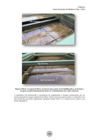 Professor
Carlos Fernandes de Medeiros Filho - UFCG
110
Figuras VIII.16 - Lavagem de filtros. Na foto de cima o início (areia fluidificando) e na de baixo a
lavagem em pleno funcionamento (observar o funcionamento das calhas coletoras)
A experiência tem demonstrado a conveniência de complementar a lavagem contracorrente por um
sistema adicional de lavagem superficial dos filtros. Há dois tipos de lavagem auxiliar: o sistema fixo com
jatos produzidos por bocais regularmente espaçados (Figura VIII.17) e o sistema móvel, rotativo, com
bocais espargidores.
 