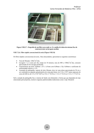 Professor
Carlos Fernandes de Medeiros Filho - UFCG
111
Figura VIII.17 - Fotgrafia de um filtro seco onde se vê a malha de tubos do sistema fixo de
contracorrente ou lavagem auxiliar
VIII.7.2.6. Filtro rápido convencional de areia (Figura VIII.18)
Os filtros rápidos convencionais de areia , fluxo descendente, apresentam as seguintes cacterísticas:
Taxa de filtração: 120m3
/m2
.dia;
Lavagens 1 a 2 vezes por dia, tempo de 10 minutos, taxa de 800 a 1300m3
/m2
.dia, consumo
aproximado de 6% da água produzida;
Características da areia: 0,60mm D 1,41mm com 0,40mm De 0,60mm e coeficiente de
uniformidade inferior a 1,55;
Acamada de pedregulho, suporte do leito filtrante, deve ter uma altura aproximada de 50 cm e
ser contituída na seguinte granulometria de cima para baixo: de 3/16 e 3/32" numa espessura de
cerca de 0,06 m; de 1/2 e 3/16" 0,07 m; 3/4 e ½" 0,10 m; 1 1/2 e ¾" 0,12 m; 2 1/2 e 1 ½" 0,15 m.
Sob a camada de pedregulho fica o sistema de fundo com dimensões e forma que que dependem do tipo
selecionado pelo projetista, inclusive algumas padronizaddas tradicionais como o tipo Manifold.
 