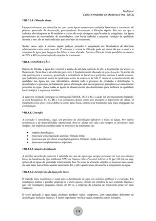 Professor
Carlos Fernandes de Medeiros Filho - UFCG
113
VIII.7.2.8. Filtração direta
Excepcionalmente, em situações em que certas águas apresentam condições favoráveis o tratamento de
pode-se prescindir da decantação, procedendo-se diretamente à filtração rápida. São cso em que a
turbidez não ultrapassa as 40 unidades e a cor não exija dosagens significantes de coagulante. As águas
provenientes de reservatórios de acumulações, com baixa turbidez e pequena variação de qualidade
durante o ano, são as mais indicadas para esse tipo de tratamento.
Nestes casos, após a mistura rápida pode-se proceder à coagulação em floculadores de detenção
relativamente curta, com cerca de 15 minutos, e a taxa de filtração pode ser maior do que a usual e o
consumo de água para lavagem dos filtros é mais elevado. Porém a filtração direta possibilita economia
de 20% a 40% na construção de estações de tratamento.
VIII.8. DESINFECÇÃO
Depois de filtrada, a água deve receber a adição de cal para correção do pH, a desinfecção por cloro e a
fluoretação. Nesta fase a desinfecção por cloro é freqüentemente chamado de pós-cloração. Só então ela
está própria para o consumo, garantindo a inexistência de bactérias e partículas nocivas à saúde humana.
que poderiam provocar surtos de epidemias, como de cólera ou de tifo. É essencial o monitoramento da
qualidade das águas em seus laboratórios, durante todo o processo de produção e distribuição. A
desinfecção é o processo de tratamento para a eliminação dos microrganismos patogênicos eventualmente
presentes na água. Quase todas as águas de abastecimento são desinfetadas para melhoria da qualidade
bacteriológica e segurança sanitária.
A ação por oxidação consegue-se empregando MnO4K, H2O2 e O3 e a ação por envenenamento tratando-
se com halogênios: Fl, Cl, Br e I ou compostos destes como, por exemplo, o hipoclorito de cálcio. O
tratamento com ultra violeta defini-se como ação física, embora este tratamento seja mais empregado na
esterilização.
VIII.8.1. Cloração
A cloração é considerada, aqui, um processo de desinfecção aplicável a todas as águas. Por razões
econômicas e de praticabilidade operacional, deve-se adotar em cada caso sempre os processos mais
simples: Em ordem de complexidade os processos de tratamento são:
simples desinfecção;
processos sem coagulação química: filtração lenta;
processos que envolvem coagulação química, filtração rápida e desinfecção;
processos complementares e especiais.
VIII.8.1.1. Simples desinfecção
A simples desinfecção somente é admitida no caso de águas que sempre permanecem com um número
baixo de bactérias do tipo coliforme:NPM ou Número Mais Provável inferior a 50 por 100 ml, ou seja,
aplicável às águas de qualidade relativamente boa. No caso de cloração simples, o processo mais usual,
ela será tanto mais efetiva quanto mais baixo for o pH e quanto mais elevada for a temperatura da água.
VIII.8.1.2. Desinfecção da água pelo Cloro
O método mais econômico e usual para a desinfecção da água em sistemas públicos é a cloração. Em
instalações médias e grandes emprega-se o cloro gasoso, obtido em cilindros de aço contendo líquido e
gás. Em instalações pequenas, menos de 40 l/s, o emprego de soluções de hipoclorito pode ser mais
vantajoso.
O cloro aplicado à água reage, podendo produzir vários compostos, com capacidades diferentes de
desinfecção, inclusive inativos. É muito importante verificar quais compostos serão formados.
 