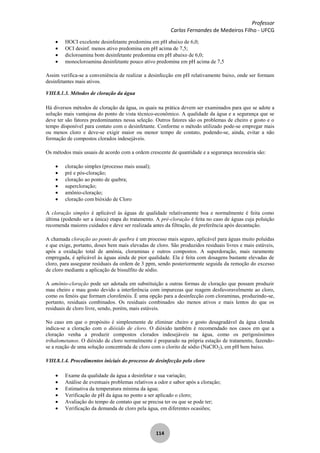 Professor
Carlos Fernandes de Medeiros Filho - UFCG
114
HOCI excelente desinfetante predomina em pH abaixo de 6,0;
OCI desinf. menos ativo predomina em pH acima de 7,5;
dicloroamina bom desinfetante predomina em pH abaixo de 6,0;
monocloroamina desinfetante pouco ativo predomina em pH acima de 7,5
Assim verifica-se a conveniência de realizar a desinfecção em pH relativamente baixo, onde ser formam
desinfetantes mais ativos.
VIII.8.1.3. Métodos de cloração da água
Há diversos métodos de cloração da água, os quais na prática devem ser examinados para que se adote a
solução mais vantajosa do ponto de vista técnico-econômico. A qualidade da água e a segurança que se
deve ter são fatores predominantes nessa seleção. Outros fatores são os problemas de cheiro e gosto e o
tempo disponível para contato com o desinfetante. Conforme o método utilizado pode-se empregar mais
ou menos cloro e deve-se exigir maior ou menor tempo de contato, podendo-se, ainda, evitar a não
formação de compostos clorados indesejáveis.
Os métodos mais usuais de acordo com a ordem crescente de quantidade e a segurança necessária são:
cloração simples (processo mais usual);
pré e pós-cloração;
cloração ao ponto de quebra;
supercloração;
amônio-cloraçâo;
cloração com bióxido de Cloro
A cloração simples é aplicável às águas de qualidade relativamente boa e normalmente é feita como
última (podendo ser a única) etapa do tratamento. A pré-cloração é feita no caso de águas cuja poluição
recomenda maiores cuidados e deve ser realizada antes da filtração, de preferência após decantação.
A chamada cloração ao ponto de quebra é um processo mais seguro, aplicável para águas muito poluídas
e que exige, portanto, doses bem mais elevadas de cloro. São produzidos residuais livres e mais estáveis,
após a oxidação total de amónia, cloraminas e outros compostos. A superdoração, mais raramente
empregada, é aplicável às águas ainda de pior qualidade. Ela é feita com dosagens bastante elevadas de
cloro, para assegurar residuais da ordem de 3 ppm, sendo posteriormente seguida da remoção do excesso
de cloro mediante a aplicação de bissulfito de sódio.
A amônio-cloração pode ser adotada em substituição a outras formas de cloraçâo que possam produzir
mau cheiro e mau gosto devido a interferência com impurezas que reagem desfavoravelmente ao cloro,
como os fenóis que formam clorofenóis. É uma opção para a desinfecção com cloraminas, produzindo-se,
portanto, residuais combinados. Os residuais combinados são menos ativos e mais lentos do que os
residuais de cloro livre, sendo, porém, mais estáveis.
No caso em que o propósito é simplesmente de eliminar cheiro e gosto desagradável da água clorada
indica-se a cloração com o dióxido de cloro. O dióxido também é recomendado nos casos em que a
cloraçâo venha a produzir compostos clorados indesejáveis na água, como os perigosíssimos
trihalometanos. O dióxido de cloro normalmente é preparado na própria estação de tratamento, fazendo-
se a reação de uma solução concentrada de cloro com o clorito de sódio (NaCIO2), em pH bem baixo.
VIII.8.1.4. Procedimentos iniciais do processo de desinfecção pelo cloro
Exame da qualidade da água a desinfetar e sua variação;
Análise de eventuais problemas relativos a odor e sabor após a cloraçâo;
Estimativa da temperatura mínima da água;
Verificação de pH da água no ponto a ser aplicado o cloro;
Avaliação do tempo de contato que se precisa ter ou que se pode ter;
Verificação da demanda de cloro pela água, em diferentes ocasiões;
 