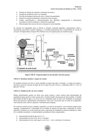 Professor
Carlos Fernandes de Medeiros Filho - UFCG
115
Seleção do método de cloraçâo e realização de ensaios;
Fixação do residual de cloro a ser mantido;
Previsão da dosagem máxima de cloro e cálculo da quantidade;
Projeto do sistema de dispersão e mistura do cloro na água;
Estudo, especificações e dimensionamento dos aparelhos, equipamentos e instrumentos
necessários, inclusive balanças e material de segurança;
Determinação das reservas de cloro (estoques) a serem mantidas.
Os sistemas de empregados para se efetivar a cloração, incluindo aparelhos, equipamentos, tubos e
instrumentos necessários, inclusive balanças e o clorador propriamente dito, é denominado de sistema de
cloração. Na figura abaixo (Figura VIII.19)observa-se um esquema para um clorador de gás.
Figura VIII.19 - Esquema típico de um clorador com cloro gasoso
VIII.8.1.5. Residuais mínimos e tempos de contato
Os residuais mínimos de cloro a serem mantidos na água logo após a cloraçâo e o tempo do contato a
prevalecer antes do consumo da água são de 0,2 ppm livre por 20 min e combinados (pH 6 a 7) de 1,0
ppm por 120 min.
VIII.8.1.6. Medida do pH e do cloro residual
Muitas determinações podem ser feitas com outras escalas e outros reativos para determinação da
qualidade da água, porém as mais comuns são o controle do pH e da presença de cloro residual. A medida
aproximada do pH da água e do cloro livre ou combinado pode ser feita com facilidade em quaisquer
locais por processos especialmente colorimétricos. Para isso é necessário que se tenha um comparador,
com escala de cores, reativos especiais e instruções para emprego.
No comércio existem estojos contendo o aparelho e os reativos necessários, com instruções próprias para
emprego. Comparando-se a intensidade de cor obtida na amostra de água após a aplicação do reativo
específico encontra-se a cor da escala que mais se aproxima da resultante na amostra, podendo-se, então,
ler o resultado encontrado. As determinações normalmente feitas compreendem:
determinação do pH da água, de 4 a 11;
determinação do cloro livre, de 0,1 a 3,0 ppm;
determinação do cloro total, igual a cloro livre + cloro combinado (cloraminas).
 