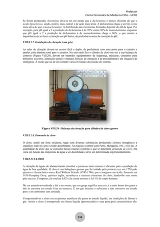 Professor
Carlos Fernandes de Medeiros Filho - UFCG
116
Se forem produzidas cloraminas deve-se ter em mente que a dicloramina é menos eficiente do que o
ácido hipocloroso, sendo, porém, mais estável e de ação mais lenta. A dicloramina chega a ser três vezes
mais ativa do que a monocloramina. A distribuição das cloraminas formadas depende do pH da água. Por
exemplo, para pH igual a 5 a produção de dicloramina é de 70% contra 30% de monocloramina, enquanto
que pH igual a 7 a produção de dicloramina é de monocloramina chega a 96%, o que mostra a
importância de se fazer a cloração em pH baixo, de preferência antes da correção do pH.
VIII.8.1.7. Instalações de cloração (com gás)
As salas de cloração devem ter acesso fácil e duplo, de preferência com uma porta para o exterior e
janelas com abertura total para o exterior. Na sala onde fica o cilindrs de cloro em uso e sua balança de
controle (Figura VIII.20), devem ser mantidos equipamentos de segurança, máscaras, conjuntos para
primeiros socorros, instruções gerais e manuais básicos de operação e de procedimentos em situações de
emergêcia. A vazão que sai de um cilindro varia em função de pressão do sistema.
Figura VIII.20 - Balança de cloração para cilindro de cloro gasoso
VIII.8.1.8. Demanda de cloro
O cloro, sendo um forte oxidante, reage com diversas substâncias produzindo cloretos inorgânicos e
orgânicos estáveis sem o poder desinfetante. As reações ocorrem com Ferro, Manganês, NO2, H2S etc. A
quantidade de cloro que se consome nessas reações constitui o que se denomina demanda de cloro. Ela
varia em função das impurezas da água a ser desinfetada e deve ser determinada experimentalmente.
VIII.9. O CLORO
A cloração de águas de abastecimento constitui o processo mais comum e eficiente para a produção de
água de boa qualidade. O cloro é um halogêneo gasoso que foi isolado pela primeira vez em 1774 pelo
químico e farmacêutico sueco Karl Wilhem Scheele (1742-1786), que o imaginou um ácido. Somente em
1810 Humphry Davy, químico inglês, reconheceu a natureza elementar do cloro, dando-lhe esse nome
pela sua cor. Composto, ele totaliza 0,02% da crosta terrestre e 0,15% do corpo humano.
De cor amarela-esverdeada e daí o seu nome, que em grego significa essa cor, é o mais denso dos gases e
não se encontra em estado livre na natureza. É um gás irritante e sufocante e não corrosivo em estado
puro e em ambientes sem umidade.
Comprimindo-se o cloro em recipientes metálicos ele passa ao estado líquido, em condições de liberar o
gás. Assim o cloro é transportado em forma líquida (pressurizado) e suas principais características são:
 